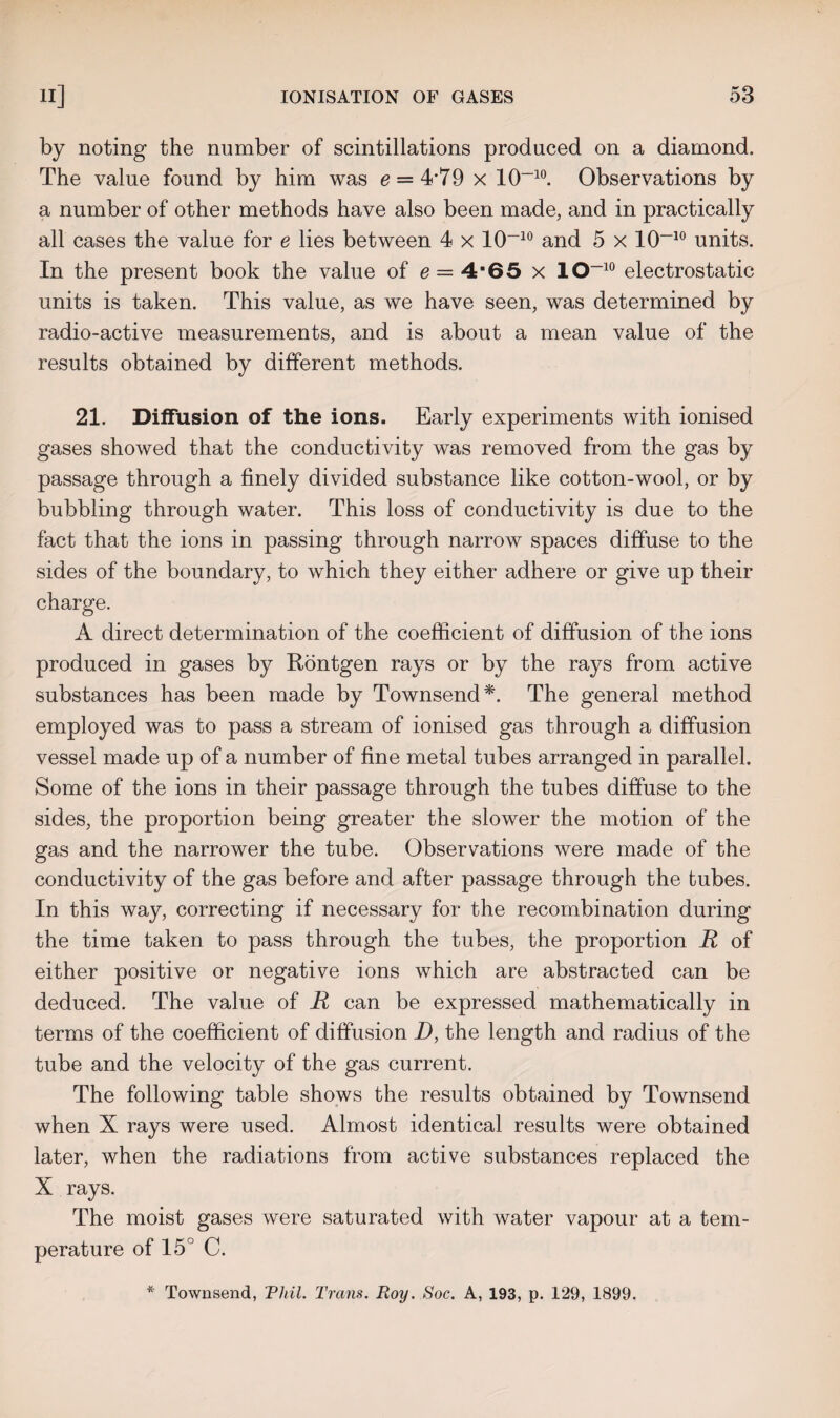 by noting the number of scintillations produced on a diamond. The value found by him was e = 4'79 x 10~10. Observations by a number of other methods have also been made, and in practically all cases the value for e lies between 4 x 10-10 and 5 x 10~10 units. In the present book the value of e = 4'65 x 10~10 electrostatic units is taken. This value, as we have seen, was determined by radio-active measurements, and is about a mean value of the results obtained by different methods. 21. Diffusion of the ions. Early experiments with ionised gases showed that the conductivity was removed from the gas by passage through a finely divided substance like cotton-wool, or by bubbling through water. This loss of conductivity is due to the fact that the ions in passing through narrow spaces diffuse to the sides of the boundary, to which they either adhere or give up their charge. A direct determination of the coefficient of diffusion of the ions produced in gases by Rontgen rays or by the rays from active substances has been made by Townsend*. The general method employed was to pass a stream of ionised gas through a diffusion vessel made up of a number of fine metal tubes arranged in parallel. Some of the ions in their passage through the tubes diffuse to the sides, the proportion being greater the slower the motion of the gas and the narrower the tube. Observations were made of the conductivity of the gas before and after passage through the tubes. In this way, correcting if necessary for the recombination during the time taken to pass through the tubes, the proportion R of either positive or negative ions which are abstracted can be deduced. The value of R can be expressed mathematically in terms of the coefficient of diffusion D, the length and radius of the tube and the velocity of the gas current. The following table shows the results obtained by Townsend when X rays were used. Almost identical results were obtained later, when the radiations from active substances replaced the X rays. The moist gases were saturated with water vapour at a tem¬ perature of 15° C. * Townsend, Phil. Trans. Roy. Soc. A, 193, p. 129, 1899.