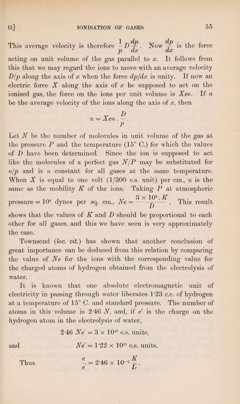 1 jjdp p dx acting on unit volume of the gas parallel to x. It follows from this that we may regard the ions to move with an average velocity Djp along the axis of x when the force dpjdx is unity. If now an electric force X along the axis of x be supposed to act on the ionised gas, the force on the ions per unit volume is Xen. If u be the average velocity of the ions along the axis of x, then u = Xen . — . P This average velocity is therefore Now ~ is the force dx Let N be the number of molecules in unit volume of the gas at the pressure P and the temperature (15° C.) for which the values of D have been determined. Since the ion is supposed to act like the molecules of a perfect gas N/P may be substituted for n/p and is a constant for all gases at the same temperature. When X is equal to one volt (1/300 e.s. unit) per cm., u is the same as the mobility K of the ions. Taking P at atmospheric pressure = lO6^ dynes per sq. cm., Ne 3 x 10*.K b This result shows that the values of K and D should be proportional to each other for all gases, and this we have seen is very approximately the case. Townsend (loc. cit.) has shown that another conclusion of great importance can be deduced from this relation by comparing the value of Ne for the ions with the corresponding value for the charged atoms of hydrogen obtained from the electrolysis of water. It is known that one absolute electromagnetic unit of electricity in passing through water liberates 1*23 c.c. of hydrogen at a temperature of 15° C. and standard pressure. The number of atoms in this volume is 2’46 N, and, if e is the charge on the hydrogen atom in the electrolysis of water, 2‘46 Ne = 3 x 1010 e.s. units, and Ne' = 1*22 x 1010 e.s. units. e, = 2-46 x 10~2 . e L Thus