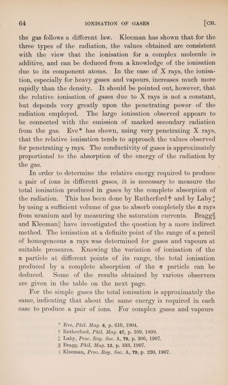 the gas follows a different law. Kleeman has shown that for the three types of the radiation, the values obtained are consistent with the view that the ionisation for a complex molecule is additive, and can be deduced from a knowledge of the ionisation due to its component atoms. In the case of X rays, the ionisa¬ tion, especially for heavy gases and vapours, increases much more rapidly than the density. It should be pointed out, however, that the relative ionisation of gases due to X rays is not a constant, but depends very greatly upon the penetrating power of the radiation employed. The large ionisation observed appears to be connected with the emission of marked secondary radiation from the gas. Eve* has shown, using very penetrating X rays, that the relative ionisation tends to approach the values observed for penetrating 7 rays. The conductivity of gases is approximately proportional to the absorption of the energy of the radiation by the gas. In order to determine the relative energy required to produce a pair of ions in different gases, it is necessary to measure the total ionisation produced in gases by the complete absorption of the radiation. This has been done by Rutherford f and by Laby* by using a sufficient volume of gas to absorb completely the a rays from uranium and by measuring the saturation currents. Bragg§ and Kleeman 11 have investigated the question by a more indirect method. The ionisation at a definite point of the range of a pencil of homogeneous a rays was determined for gases and vapours at suitable pressures. Knowing the variation of ionisation of the a particle at different points of its range, the total ionisation produced by a complete absorption of the a particle can be deduced. Some of the results obtained by various observers are given in the table on the next page. For the simple gases the total ionisation is approximately the same, indicating that about the same energy is required in each case to produce a pair of ions. For complex gases and vapours * Eve, Phil. Mag. 8, p. 610, 1904. f Kutherford, Phil. Mag. 47, p. 109, 1899. X Laby, Proc. Roy. Soc. A, 79, p. 206, 1907. i§ Bragg, Phil. Mag. 13, p. 338, 1907. || Kleeman, Proc. Roy. Soc. A, 79, p. 220, 1907.