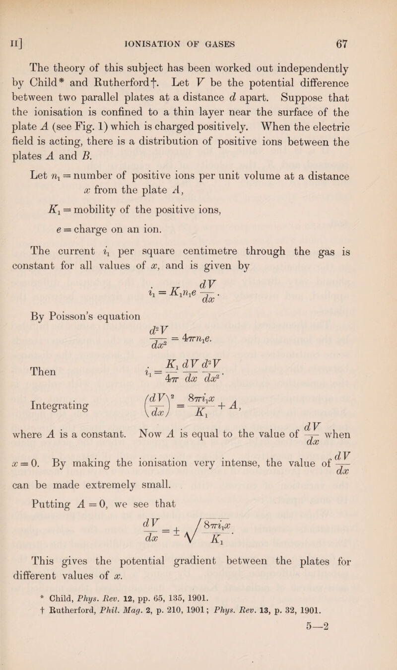 The theory of this subject has been worked out independently by Child* and Rutherford f. Let V be the potential difference between two parallel plates at a distance d apart. Suppose that the ionisation is confined to a thin layer near the surface of the plate A (see Fig. 1) which is charged positively. When the electric field is acting, there is a distribution of positive ions between the plates A and B. Let nx — number of positive ions per unit volume at a distance x from the plate A, Kx = mobility of the positive ions, e = charge on an ion. The current ix per square centimetre through the gas is constant for all values of x, and is given by ix = Kxnxe dV dx' By Poisson’s equation dAV dx2 4 irnxe. Then . ==Kx<lVcPV 47t dx dx2 * Integrating where A is a constant. fdVy 8?rixx . UJ =-K7 + A’ Now 4 is equal to the value of dV dx when x = 0. By making the ionisation very intense, the value of can be made extremely small. Putting A — 0, we see that dV dx d V _ ^ i 87t%xx ~dx ~ - V Kx This gives the potential gradient between the plates for different values of x. * Child, Phys. Rev. 12, pp. 65, 135, 1901. f Eutherford, Phil. Mag. 2, p. 210, 1901; Phys. Rev. 13, p. 32, 1901. 5—2