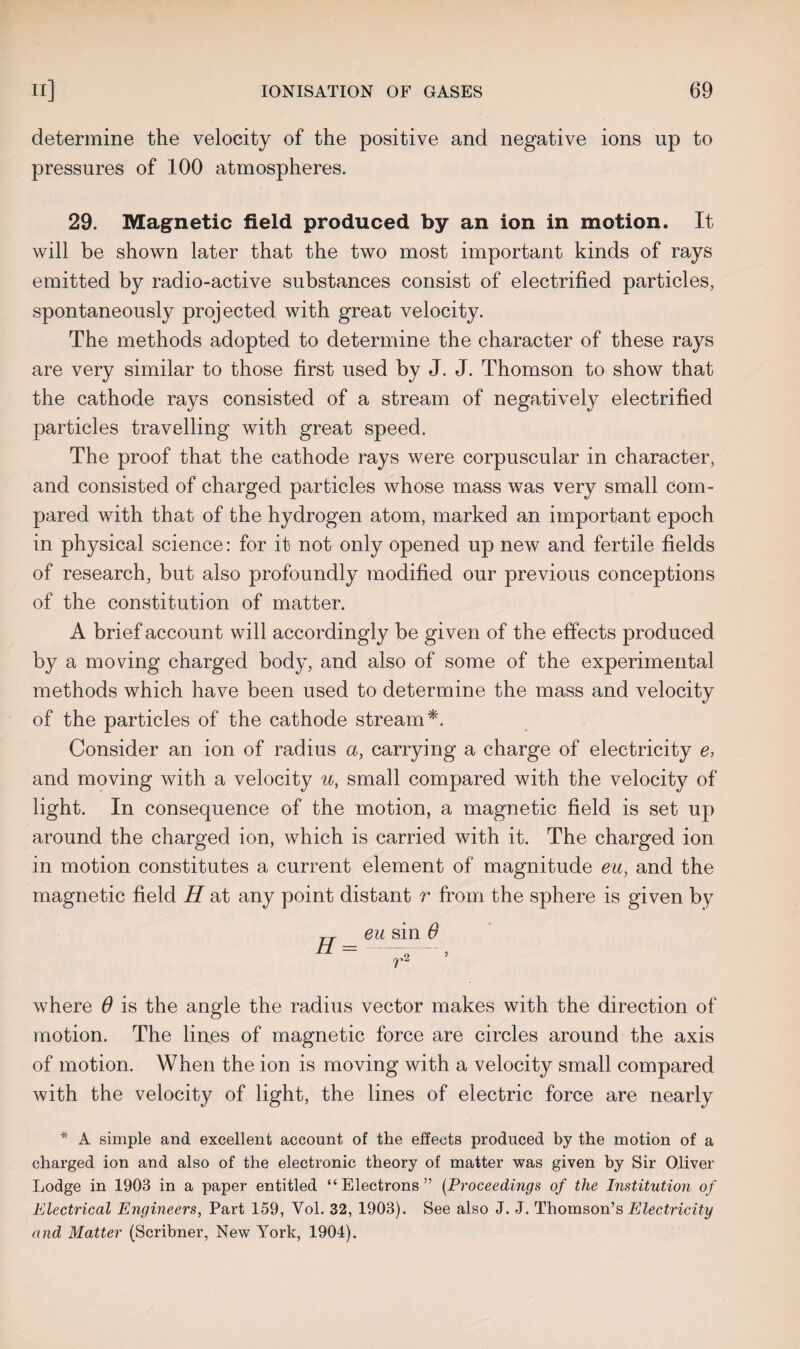 determine the velocity of the positive and negative ions up to pressures of 100 atmospheres. 29. Magnetic field produced by an ion in motion. It will be shown later that the two most important kinds of rays emitted by radio-active substances consist of electrified particles, spontaneously projected with great velocity. The methods adopted to determine the character of these rays are very similar to those first used by J. J. Thomson to show that the cathode rays consisted of a stream of negatively electrified particles travelling with great speed. The proof that the cathode rays were corpuscular in character, and consisted of charged particles whose mass was very small com¬ pared with that of the hydrogen atom, marked an important epoch in physical science: for it not only opened up new and fertile fields of research, but also profoundly modified our previous conceptions of the constitution of matter. A brief account will accordingly be given of the effects produced by a moving charged body, and also of some of the experimental methods which have been used to determine the mass and velocity of the particles of the cathode stream*. Consider an ion of radius a, carrying a charge of electricity e, and moving with a velocity u, small compared with the velocity of light. In consequence of the motion, a magnetic field is set up around the charged ion, which is carried with it. The charged ion in motion constitutes a current element of magnitude eu, and the magnetic field H at any point distant r from the sphere is given by „ eu sin 0 H ’ where 6 is the angle the radius vector makes with the direction of motion. The lines of magnetic force are circles around the axis of motion. When the ion is moving with a velocity small compared with the velocity of light, the lines of electric force are nearly * A simple and excellent account of the effects produced by the motion of a charged ion and also of the electronic theory of matter was given by Sir Oliver Lodge in 1903 in a paper entitled “Electrons” (Proceedings of the Institution of Electrical Engineers, Part 159, Yol. 32, 1903). See also J. J. Thomson’s Electricity and Matter (Scribner, New York, 1904).