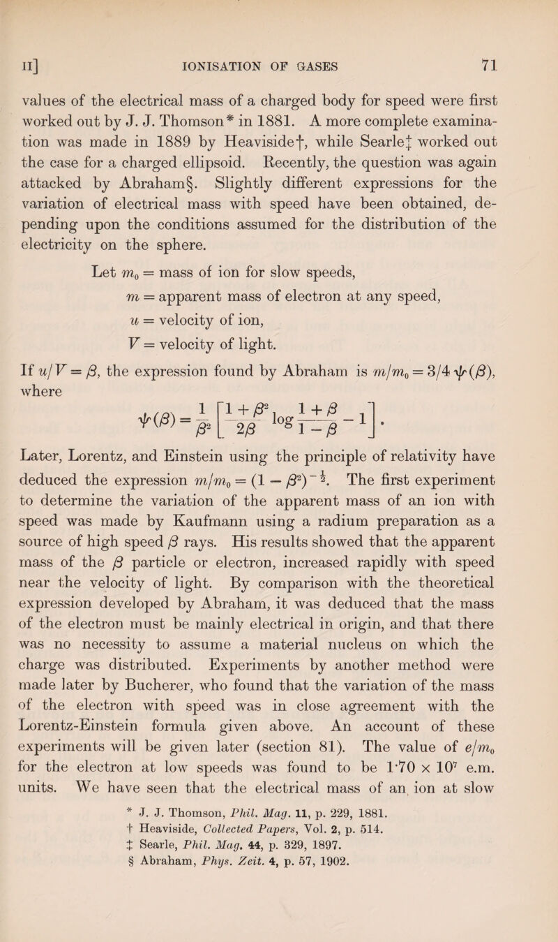 values of the electrical mass of a charged body for speed were first worked out by J. J. Thomson* in 1881. A more complete examina¬ tion was made in 1889 by Heavisidef, while SearleJ worked out the case for a charged ellipsoid. Recently, the question was again attacked by Abraham §. Slightly different expressions for the variation of electrical mass with speed have been obtained, de¬ pending upon the conditions assumed for the distribution of the electricity on the sphere. Let m0 = mass of ion for slow speeds, m — apparent mass of electron at any speed, u = velocity of ion, V = velocity of light. If u/V = j3, the expression found by Abraham is m\m^ — 3/4 ^(/3), where ^(/3) = 1 /32 1+/32 1+/3 2/3 g 1 - /3 Later, Lorentz, and Einstein using the principle of relativity have deduced the expression m/m0 = (1 — /32)~^. The first experiment to determine the variation of the apparent mass of an ion with speed was made by Kaufmann using a radium preparation as a source of high speed /3 rays. His results showed that the apparent mass of the (3 particle or electron, increased rapidly with speed near the velocity of light. By comparison with the theoretical expression developed by Abraham, it was deduced that the mass of the electron must be mainly electrical in origin, and that there was no necessity to assume a material nucleus on which the charge was distributed. Experiments by another method were made later by Bucherer, who found that the variation of the mass of the electron with speed was in close agreement with the Lorentz-Einstein formula given above. An account of these experiments will be given later (section 81). The value of e/m0 for the electron at low speeds was found to be 1*70 x 107 e.m. units. We have seen that the electrical mass of an ion at slow * J. J. Thomson, Phil. Mag. 11, p. 229, 1881. t Heaviside, Collected Papers, Yol. 2, p. 514. X Searle, Phil. Mag. 44, p. 329, 1897. § Abraham, Phys. Zeit. 4, p. 57, 1902.
