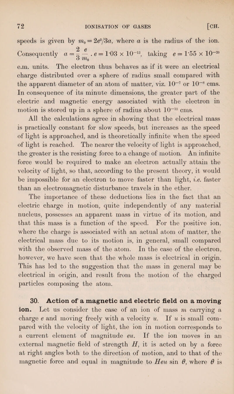 speeds is given by m0 = 2e2/3a, where a is the radius of the ion. 2 e Consequently a = g — . e = 103 x 10~13, taking e = 1*55 x 10-20 e.m. units. The electron thus behaves as if it were an electrical charge distributed over a sphere of radius small compared with the apparent diameter of an atom of matter, viz. lO-7 or 10-8 cms. In consequence of its minute dimensions, the greater part of the electric and magnetic energy associated with the electron in motion is stored up in a sphere of radius about 10~~12 cms. All the calculations agree in showing that the electrical mass is practically constant for slow speeds, but increases as the speed of light is approached, and is theoretically infinite when the speed of light is reached. The nearer the velocity of light is approached, the greater is the resisting force to a change of motion. An infinite force would be required to make an electron actually attain the velocity of light, so that, according to the present theory, it would be impossible for an electron to move faster than light, i.e. faster than an electromagnetic disturbance travels in the ether. The importance of these deductions lies in the fact that an electric charge in motion, quite independently of any material nucleus, possesses an apparent mass in virtue of its motion, and that this mass is a function of the speed. For the positive ion, where the charge is associated with an actual atom of matter, the electrical mass due to its motion is, in general, small compared with the observed mass of the atom. In the case of the electron, however, we have seen that the whole mass is electrical in origin. This has led to the suggestion that the mass in general may be electrical in origin, and result from the motion of the charged particles composing the atom. 30. Action of a magnetic and electric field on a moving ion. Let us consider the case of an ion of mass m carrying a charge e and moving freely with a velocity u. If u is small com¬ pared with the velocity of light, the ion in motion corresponds to a current element of magnitude eu. If the ion moves in an external magnetic field of strength H, it is acted on by a force at right angles both to the direction of motion, and to that of the magnetic force and equal in magnitude to Heu sin 6, where 0 is