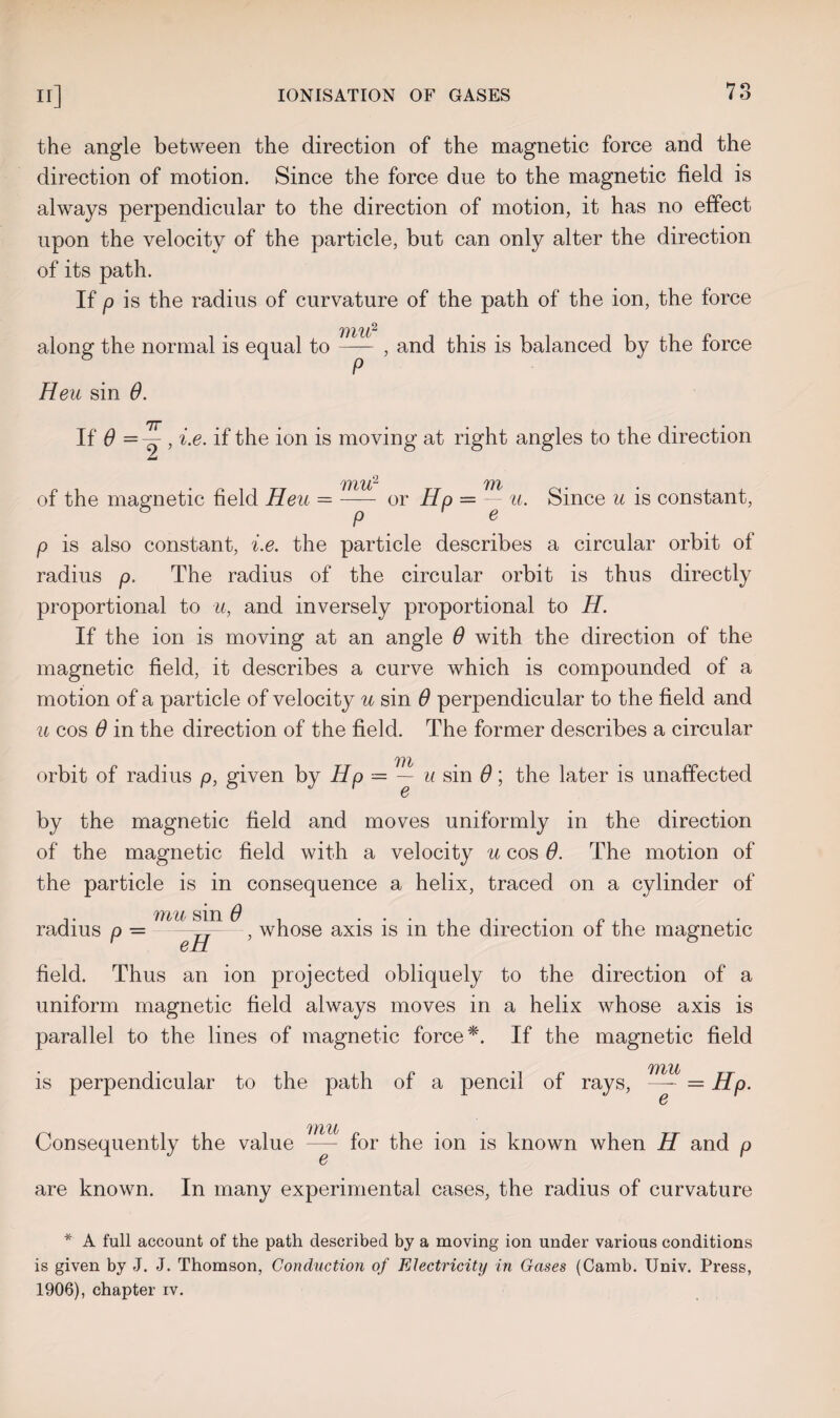 the angle between the direction of the magnetic force and the direction of motion. Since the force due to the magnetic field is always perpendicular to the direction of motion, it has no effect upon the velocity of the particle, but can only alter the direction of its path. If p is the radius of curvature of the path of the ion, the force 111U? along the normal is equal to- , and this is balanced by the force Heu sin 0. fJY ..... . • • If 0 = -=- , i.e. if the ion is moving at right angles to the direction tmd TftU? 7YV of the magnetic field Heu —- or Hp — — u. Since u is constant, p is also constant, i.e. the particle describes a circular orbit of radius p. The radius of the circular orbit is thus directly proportional to u, and inversely proportional to H. If the ion is moving at an angle 0 with the direction of the magnetic field, it describes a curve which is compounded of a motion of a particle of velocity u sin 0 perpendicular to the field and u cos 0 in the direction of the field. The former describes a circular orbit of radius p, given by Hp — ^—u sin 6; the later is unaffected by the magnetic field and moves uniformly in the direction of the magnetic field with a velocity u cos 0. The motion of the particle is in consequence a helix, traced on a cylinder of tyiu sm 0 radius p = —^—, whose axis is in the direction of the magnetic field. Thus an ion projected obliquely to the direction of a uniform magnetic field always moves in a helix whose axis is parallel to the lines of magnetic force *. If the magnetic field is perpendicular to the path of a pencil of rays, = Hp. Ill H Consequently the value — for the ion is known when H and p G are known. In many experimental cases, the radius of curvature * A full account of the path described by a moving ion under various conditions is given by J. J. Thomson, Conduction of Electricity in Gases (Camb. Univ. Press, 1906), chapter iv.