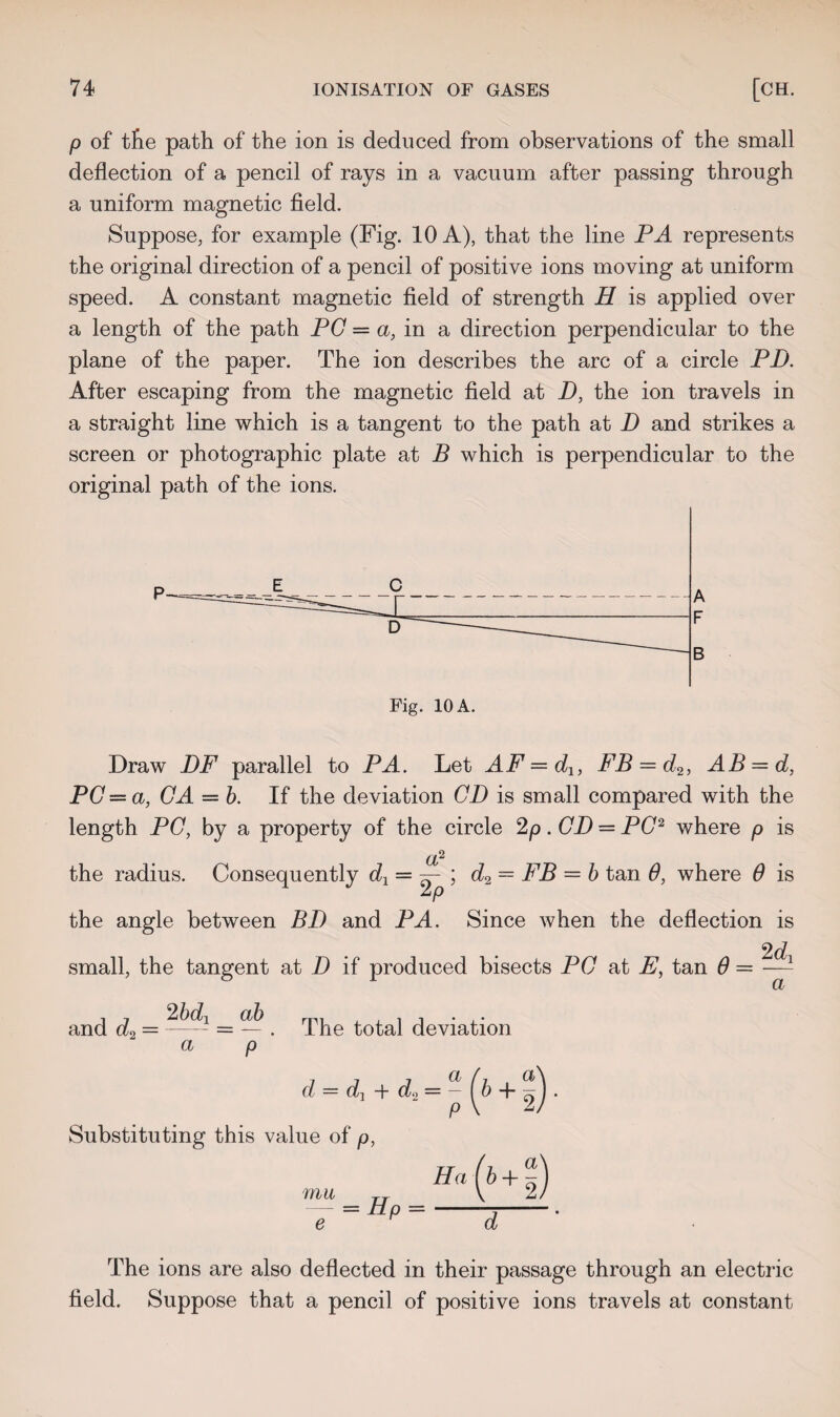 p of tfie path of the ion is deduced from observations of the small deflection of a pencil of rays in a vacuum after passing through a uniform magnetic field. Suppose, for example (Fig. 10 A), that the line PA represents the original direction of a pencil of positive ions moving at uniform speed. A constant magnetic field of strength H is applied over a length of the path PC = a, in a direction perpendicular to the plane of the paper. The ion describes the arc of a circle PD. After escaping from the magnetic field at D, the ion travels in a straight line which is a tangent to the path at D and strikes a screen or photographic plate at B which is perpendicular to the original path of the ions. A F B Fig. 10 A. Draw DF parallel to PA. Let AF=d1, FB = d2, AB = d, PC— a, CA — b. If the deviation CD is small compared with the length PC, by a property of the circle 2p . CD — PC2 where p is a1 the radius. Consequently = — ; d2 = FB = b tan 6, where 6 is the angle between BD and PA. Since when the deflection is 2 dY small, the tangent at D if produced bisects PC at E, tan 6 = and d2 = = — . The total deviation a p <t = d, + &2=- (b +1). Substituting this value of p, Ha{b+1) a mu = Hp = d The ions are also deflected in their passage through an electric field. Suppose that a pencil of positive ions travels at constant