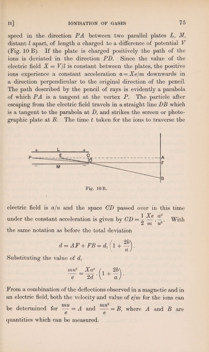 speed in the direction PA between two parallel plates L, M, distant l apart, of length a charged to a difference of potential V (Fig. 10 B). If the plate is charged positively the path of the ions is deviated in the direction PD. Since the value of the electric field X = V/l is constant between the plates, the positive ions experience a constant acceleration a = Xe/m downwards in a direction perpendicular to the original direction of the pencil. The path described by the pencil of rays is evidently a parabola of which PA is a tangent at the vertex P. The particle after escaping from the electric field travels in a straight line DB which is a tangent to the parabola at D, and strikes the screen or photo¬ graphic plate at B. The time t taken for the ions to traverse the electric field is a/u and the space CD passed over in this time 1 Xe a2 2 m ’ 'u? 1 (P under the constant acceleration is given by CD — - — . — . With ° J V rmn 'll 2 the same notation as before the total deviation d = AF + FB = d, Substituting the value of dj mu2 _Xa? / 2b e 2d \ ^ a From a combination of the deflections observed in a magnetic and in an electric field, both the velocity and value of e/m for the ions can 7711! 'YYllfi be determined for — = A and -= B, where A and B are e e quantities which can be measured.