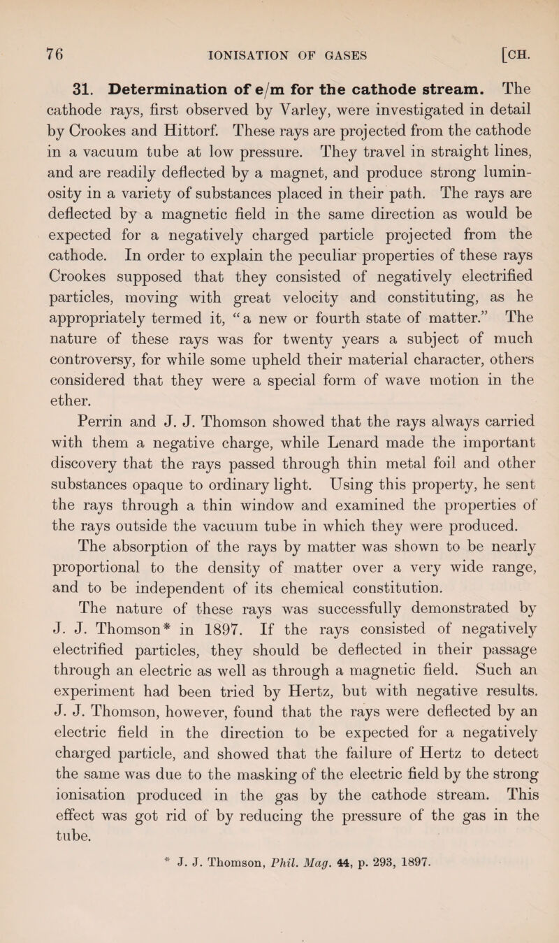 31. Determination of e/m for the cathode stream. The cathode rays, first observed by Yarley, were investigated in detail by Crookes and Hittorf. These rays are projected from the cathode in a vacuum tube at low pressure. They travel in straight lines, and are readily deflected by a magnet, and produce strong lumin¬ osity in a variety of substances placed in their path. The rays are deflected by a magnetic field in the same direction as would be expected for a negatively charged particle projected from the cathode. In order to explain the peculiar properties of these rays Crookes supposed that they consisted of negatively electrified particles, moving with great velocity and constituting, as he appropriately termed it, “a new or fourth state of matter.” The nature of these rays was for twenty years a subject of much controversy, for while some upheld their material character, others considered that they were a special form of wave motion in the ether. Perrin and J. J. Thomson showed that the rays always carried with them a negative charge, while Lenard made the important discovery that the rays passed through thin metal foil and other substances opaque to ordinary light. Using this property, he sent the rays through a thin window and examined the properties of the rays outside the vacuum tube in which they were produced. The absorption of the rays by matter was shown to be nearly proportional to the density of matter over a very wide range, and to be independent of its chemical constitution. The nature of these rays was successfully demonstrated by J. J. Thomson* in 1897. If the rays consisted of negatively electrified particles, they should be deflected in their passage through an electric as well as through a magnetic field. Such an experiment had been tried by Hertz, but with negative results. J. J. Thomson, however, found that the rays were deflected by an electric field in the direction to be expected for a negatively charged particle, and showed that the failure of Hertz to detect the same was due to the masking of the electric field by the strong ionisation produced in the gas by the cathode stream. This effect was got rid of by reducing the pressure of the gas in the tube.