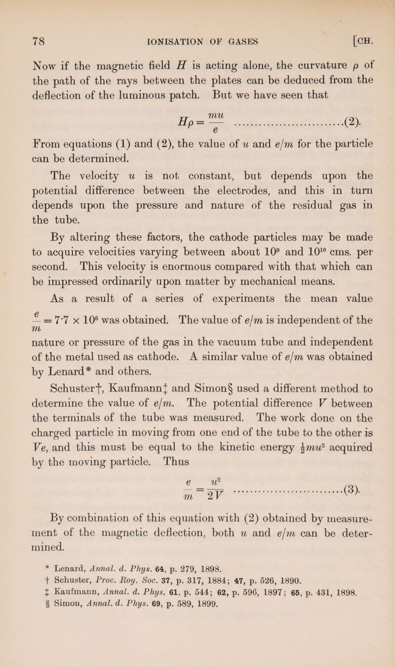 Now if the magnetic field H is acting alone, the curvature p of the path of the rays between the plates can be deduced from the deflection of the luminous patch. But we have seen that mu e From equations (1) and (2), the value of u and e/m for the particle can be determined. The velocity u is not constant, but depends upon the potential difference between the electrodes, and this in turn depends upon the pressure and nature of the residual gas in the tube. By altering these factors, the cathode particles may be made to acquire velocities varying between about 109 and 1010 cms. per second. This velocity is enormous compared with that which can be impressed ordinarily upon matter by mechanical means. As a result of a series of experiments the mean value c — = 7*7 x 106 was obtained. The value of e/m is independent of the m nature or pressure of the gas in the vacuum tube and independent of the metal used as cathode. A similar value of e/m was obtained by Lenard* and others. Schusterf, Kaufmann^ and Simon§ used a different method to determine the value of e/m. The potential difference V between the terminals of the tube was measured. The work done on the charged particle in moving from one end of the tube to the other is Ve, and this must be equal to the kinetic energy \mu'? acquired by the moving particle. Thus e u? m 2 V By combination of this equation with (2) obtained by measure¬ ment of the magnetic deflection, both u and e/m can be deter¬ mined. * Lenard, Annal. d. Phys. 64, p. 279, 1898. f Schuster, Proc. Roy. Soc. 37, p. 317, 1884; 47, p. 526, 1890. + Kaufmann, Annal. d. Phys. 61, p. 544; 62, p. 596, 1897; 65, p. 431, 1898. : Simon, Annal. d. Phys. 69, p. 589, 1899. *4-