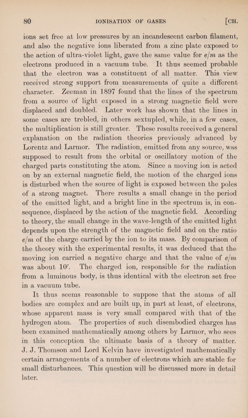 ions set free at low pressures by an incandescent carbon filament, and also the negative ions liberated from a zinc plate exposed to the action of ultra-violet light, gave the same value for e/m as the electrons produced in a vacuum tube. It thus seemed probable that the electron was a constituent of all matter. This view received strong support from measurements of quite a different character. Zeeman in 1897 found that the lines of the spectrum from a source of light exposed in a strong magnetic field were displaced and doubled. Later work has shown that the lines in some cases are trebled, in others sextupled, while, in a few cases, the multiplication is still greater. These results received a general explanation on the radiation theories previously advanced by Lorentz and Larmor. The radiation, emitted from any source, was supposed to result from the orbital or oscillatory motion of the charged parts constituting the atom. Since a moving ion is acted on by an external magnetic field, the motion of the charged ions is disturbed when the source of light is exposed between the poles of a strong magnet. There results a small change in the period of the emitted light, and a bright line in the spectrum is, in con¬ sequence, displaced by the action of the magnetic field. According to theory, the small change in the wave-length of the emitted light depends upon the strength of the magnetic field and on the ratio e/m of the charge carried by the ion to its mass. By comparison of the theory with the experimental results, it was deduced that the moving ion carried a negative charge and that the value of e/m was about 107. The charged ion, responsible for the radiation from a luminous body, is thus identical with the electron set free in a vacuum tube. It thus seems reasonable to suppose that the atoms of all bodies are complex and are built up, in part at least, of electrons, whose apparent mass is very small compared with that of the hydrogen atom. The properties of such disembodied charges has been examined mathematically among others by Larmor, who sees in this conception the ultimate basis of a theory of matter. J. J. Thomson and Lord Kelvin have investigated mathematically certain arrangements of a number of electrons which are stable for small disturbances. This question will be discussed more in detail later.