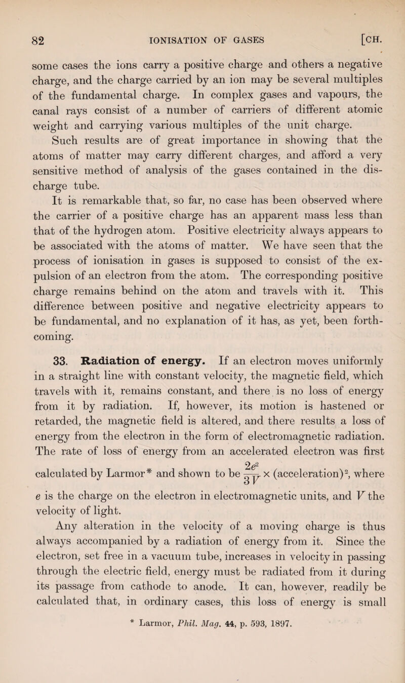 some cases the ions carry a positive charge and others a negative charge, and the charge carried by an ion may be several multiples of the fundamental charge. In complex gases and vapours, the canal rays consist of a number of carriers of different atomic weight and carrying various multiples of the unit charge. Such results are of great importance in showing that the atoms of matter may carry different charges, and afford a very sensitive method of analysis of the gases contained in the dis¬ charge tube. It is remarkable that, so far, no case has been observed Avhere the carrier of a positive charge has an apparent mass less than that of the hydrogen atom. Positive electricity always appears to be associated with the atoms of matter. We have seen that the process of ionisation in gases is supposed to consist of the ex¬ pulsion of an electron from the atom. The corresponding positive charge remains behind on the atom and travels with it. This difference between positive and negative electricity appears to be fundamental, and no explanation of it has, as yet, been forth¬ coming. 33. Radiation of energy. If an electron moves uniformly in a straight line with constant velocity, the magnetic field, which travels with it, remains constant, and there is no loss of energy from it by radiation. If, however, its motion is hastened or retarded, the magnetic field is altered, and there results a loss of energy from the electron in the form of electromagnetic radiation. The rate of loss of energy from an accelerated electron was first 2e2 calculated by Larmor* and shown to be x (acceleration)2, where e is the charge on the electron in electromagnetic units, and V the velocity of light. Any alteration in the velocity of a moving charge is thus always accompanied by a radiation of energy from it. Since the electron, set free in a vacuum tube, increases in velocity in passing through the electric field, energy must be radiated from it during its passage from cathode to anode. It can, however, readily be calculated that, in ordinary cases, this loss of energy is small