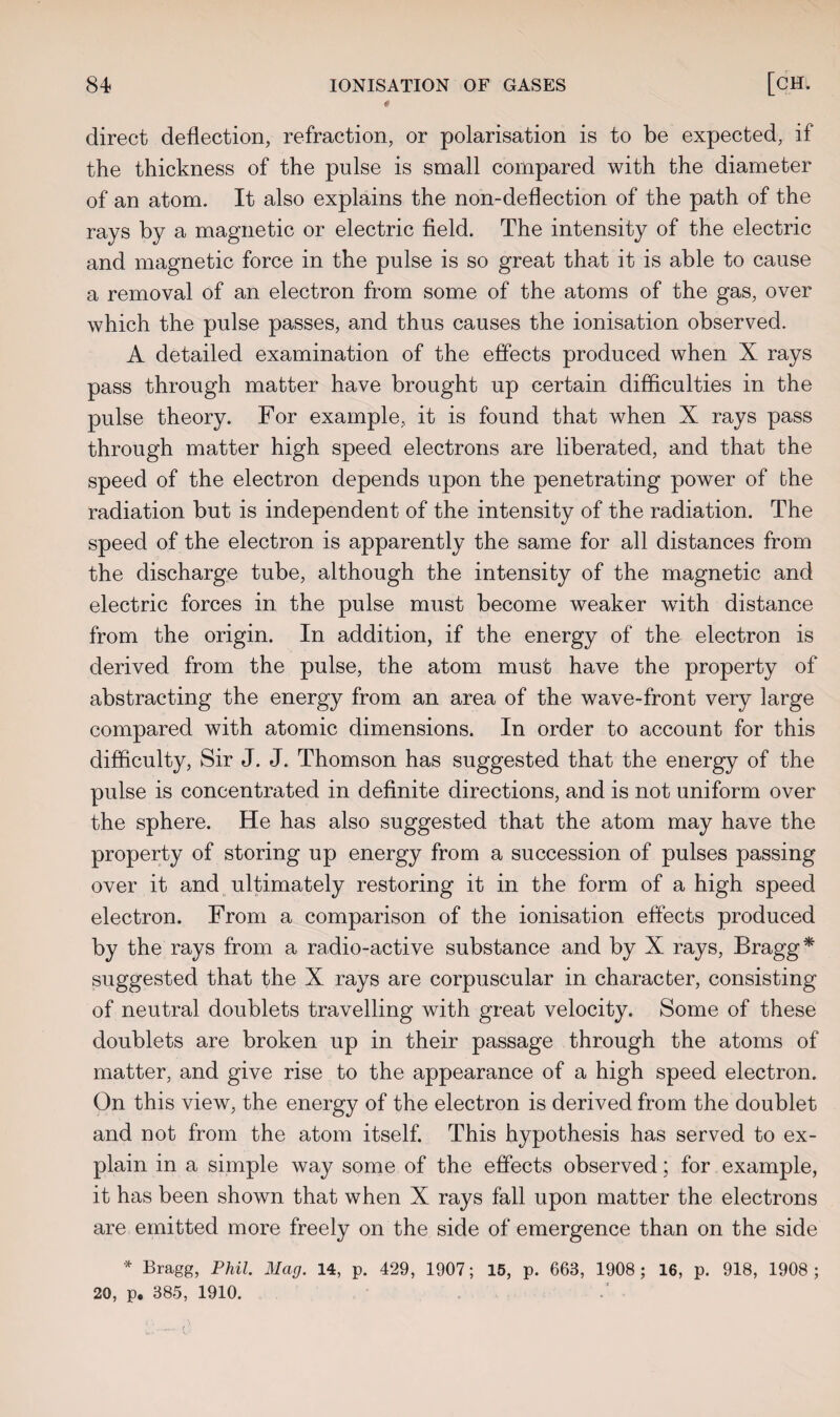 a direct deflection, refraction, or polarisation is to be expected, if the thickness of the pulse is small compared with the diameter of an atom. It also explains the non-deflection of the path of the rays by a magnetic or electric field. The intensity of the electric and magnetic force in the pulse is so great that it is able to cause a removal of an electron from some of the atoms of the gas, over which the pulse passes, and thus causes the ionisation observed. A detailed examination of the effects produced when X rays pass through matter have brought up certain difficulties in the pulse theory. For example, it is found that when X rays pass through matter high speed electrons are liberated, and that the speed of the electron depends upon the penetrating power of the radiation but is independent of the intensity of the radiation. The speed of the electron is apparently the same for all distances from the discharge tube, although the intensity of the magnetic and electric forces in the pulse must become weaker with distance from the origin. In addition, if the energy of the electron is derived from the pulse, the atom must have the property of abstracting the energy from an area of the wave-front very large compared with atomic dimensions. In order to account for this difficulty, Sir J. J. Thomson has suggested that the energy of the pulse is concentrated in definite directions, and is not uniform over the sphere. He has also suggested that the atom may have the property of storing up energy from a succession of pulses passing over it and ultimately restoring it in the form of a high speed electron. From a comparison of the ionisation effects produced by the rays from a radio-active substance and by X rays, Bragg* suggested that the X rays are corpuscular in character, consisting of neutral doublets travelling with great velocity. Some of these doublets are broken up in their passage through the atoms of matter, and give rise to the appearance of a high speed electron. On this view, the energy of the electron is derived from the doublet and not from the atom itself. This hypothesis has served to ex¬ plain in a simple way some of the effects observed; for example, it has been shown that when X rays fall upon matter the electrons are emitted more freely on the side of emergence than on the side * Bragg, Phil. Mag. 14, p. 429, 1907; 15, p. 663, 1908 ; 16, p. 918, 1908 ; 20, p. 385, 1910.