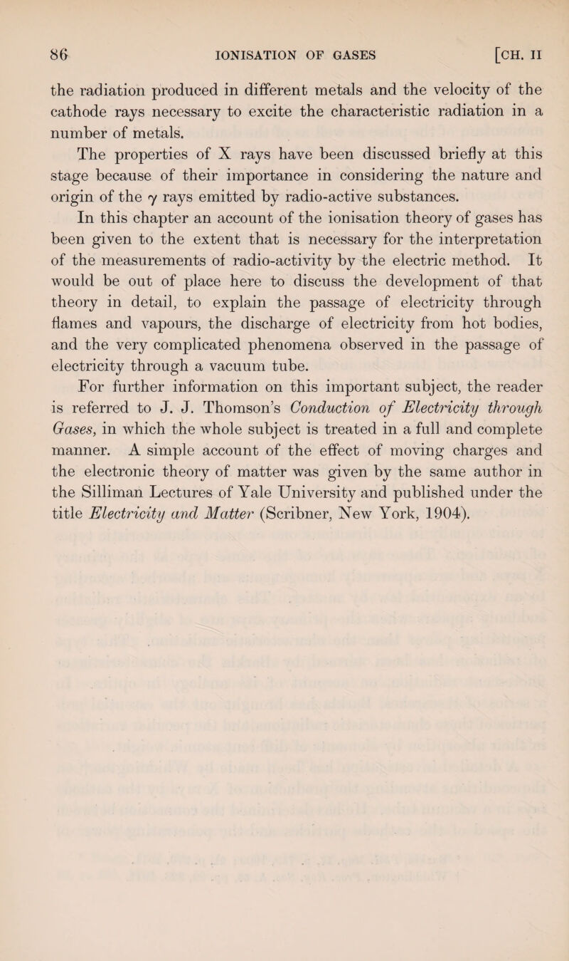 the radiation produced in different metals and the velocity of the cathode rays necessary to excite the characteristic radiation in a number of metals. The properties of X rays have been discussed briefly at this stage because of their importance in considering the nature and origin of the 7 rays emitted by radio-active substances. In this chapter an account of the ionisation theory of gases has been given to the extent that is necessary for the interpretation of the measurements of radio-activity by the electric method. It would be out of place here to discuss the development of that theory in detail, to explain the passage of electricity through flames and vapours, the discharge of electricity from hot bodies, and the very complicated phenomena observed in the passage of electricity through a vacuum tube. For further information on this important subject, the reader is referred to J. J. Thomson’s Conduction of Electricity through Gases, in which the whole subject is treated in a full and complete manner. A simple account of the effect of moving charges and the electronic theory of matter was given by the same author in the Silliman Lectures of Yale University and published under the title Electricity and Matter (Scribner, New York, 1904).