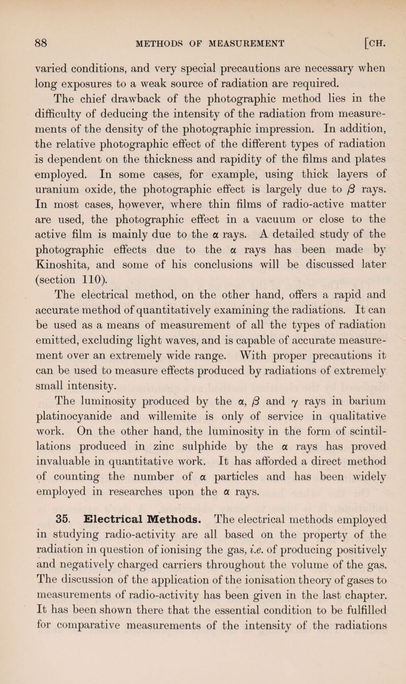 varied conditions, and very special precautions are necessary when long exposures to a weak source of radiation are required. The chief drawback of the photographic method lies in the difficulty of deducing the intensity of the radiation from measure¬ ments of the density of the photographic impression. In addition, the relative photographic effect of the different types of radiation is dependent on the thickness and rapidity of the films and plates employed. In some cases, for example, using thick layers of uranium oxide, the photographic effect is largely due to ft rays. In most cases, however, where thin films of radio-active matter are used, the photographic effect in a vacuum or close to the active film is mainly due to the a rays. A detailed study of the photographic effects due to the a rays has been made by Kinoshita, and some of his conclusions will be discussed later (section 110). The electrical method, on the other hand, offers a rapid and accurate method of quantitatively examining the radiations. It can be used as a means of measurement of all the types of radiation emitted, excluding light waves, and is capable of accurate measure¬ ment over an extremely wide range. With proper precautions it can be used to measure effects produced by radiations of extremely small intensity. The luminosity produced by the a, ft and y rays in barium platinocyanide and willemite is only of service in qualitative work. On the other hand, the luminosity in the form of scintil¬ lations produced in zinc sulphide by the a rays has proved invaluable in quantitative work. It has afforded a direct method of counting the number of a particles and has been widely employed in researches upon the a rays. 35. Electrical Methods. The electrical methods employed in studying radio-activity are all based on the propert}^ of the radiation in question of ionising the gas, i.e. of producing positively and negatively charged carriers throughout the volume of the gas. The discussion of the application of the ionisation theory of gases to measurements of radio-activity has been given in the last chapter. It has been shown there that the essential condition to be fulfilled for comparative measurements of the intensity of the radiations