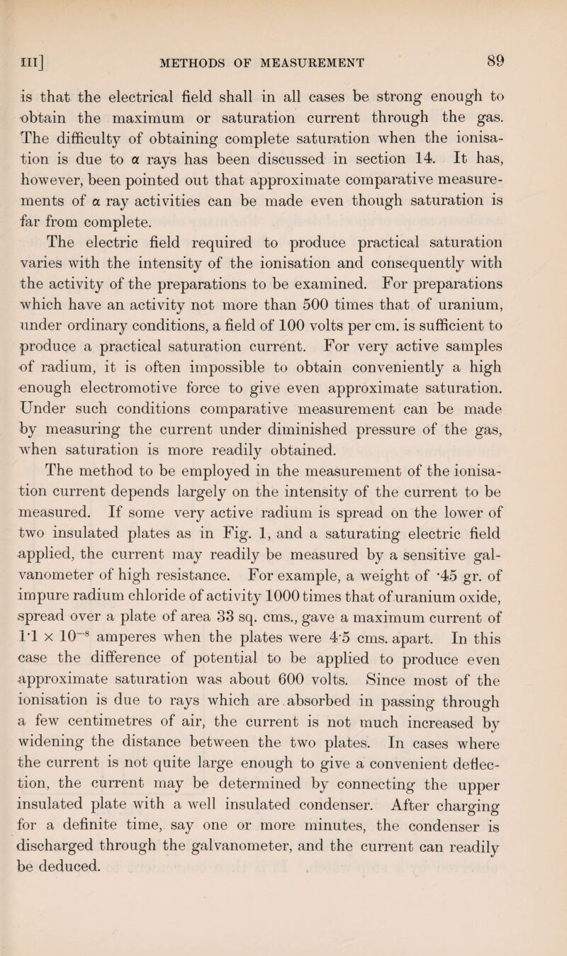 is that the electrical field shall in all cases be strong enough to ■obtain the maximum or saturation current through the gas. The difficulty of obtaining complete saturation when the ionisa¬ tion is due to a rays has been discussed in section 14. It has, however, been pointed out that approximate comparative measure¬ ments of a ray activities can be made even though saturation is far from complete. The electric field required to produce practical saturation varies with the intensity of the ionisation and consequently with the activity of the preparations to be examined. For preparations which have an activity not more than 500 times that of uranium, under ordinary conditions, a field of 100 volts per cm. is sufficient to produce a practical saturation current. For very active samples of radium, it is often impossible to obtain conveniently a high enough electromotive force to give even approximate saturation. Under such conditions comparative measurement can be made by measuring the current under diminished pressure of the gas, when saturation is more readily obtained. The method to be employed in the measurement of the ionisa¬ tion current depends largely on the intensity of the current to be measured. If some very active radium is spread on the lower of two insulated plates as in Fig. 1, and a saturating electric field applied, the current may readily be measured by a sensitive gal¬ vanometer of high resistance. For example, a weight of *45 gr. of impure radium chloride of activity 1000 times that of uranium oxide, spread over a plate of area 33 sq. cms., gave a maximum current of IT x 10~8 amperes when the plates were 45 cms. apart. In this case the difference of potential to be applied to produce even approximate saturation was about 600 volts. Since most of the ionisation is due to rays which are absorbed in passing through a few centimetres of air, the current is not much increased by widening the distance between the two plates. In cases where the current is not quite large enough to give a convenient deflec¬ tion, the current may be determined by connecting the upper insulated plate with a well insulated condenser. After charging for a definite time, say one or more minutes, the condenser is discharged through the galvanometer, and the current can readily be deduced.
