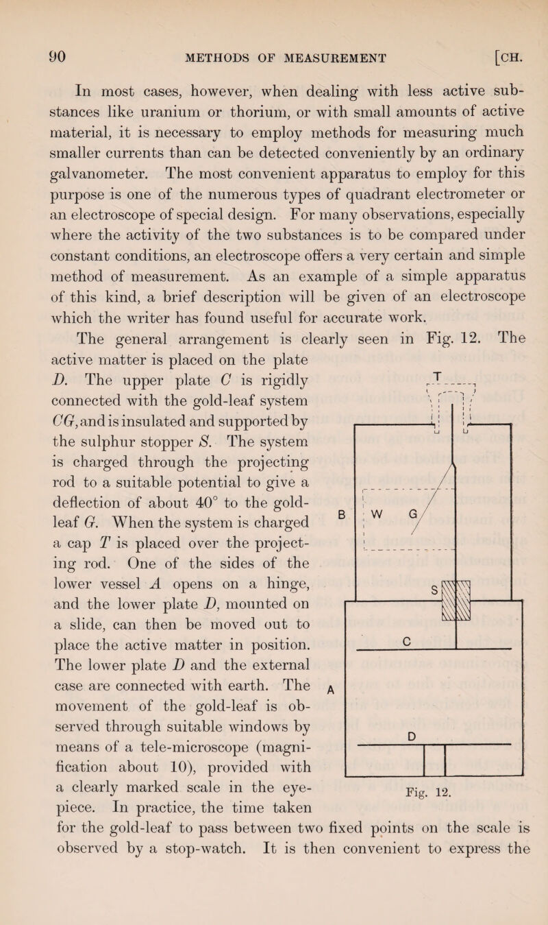 In most cases, however, when dealing with less active sub¬ stances like uranium or thorium, or with small amounts of active material, it is necessary to employ methods for measuring much smaller currents than can be detected conveniently by an ordinary galvanometer. The most convenient apparatus to employ for this purpose is one of the numerous types of quadrant electrometer or an electroscope of special design. For many observations, especially where the activity of the two substances is to be compared under constant conditions, an electroscope offers a very certain and simple method of measurement. As an example of a simple apparatus of this kind, a brief description will be given of an electroscope which the writer has found useful for accurate work. The general arrangement is clearly seen in Fig. 12. The active matter is placed on the plate D. The upper plate G is rigidly connected with the gold-leaf system GG, and is insulated and supported by the sulphur stopper S. The system is charged through the projecting rod to a suitable potential to give a deflection of about 40° to the gold- leaf G. When the system is charged a cap T is placed over the project¬ ing rod. One of the sides of the lower vessel A opens on a hinge, and the lower plate D, mounted on a slide, can then be moved out to place the active matter in position. The lower plate D and the external case are connected with earth. The movement of the gold-leaf is ob¬ served through suitable windows by means of a tele-microscope (magni¬ fication about 10), provided with a clearly marked scale in the eye¬ piece. In practice, the time taken for the gold-leaf to pass between two fixed points on the scale is observed by a stop-watch. It is then convenient to express the Fig. 12.