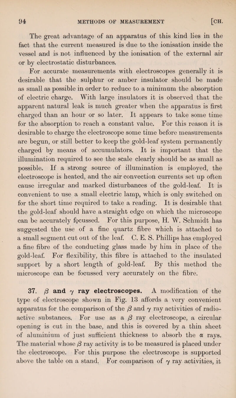 The great advantage of an apparatus of this kind lies in the fact that the current measured is due to the ionisation inside the vessel and is not influenced by the ionisation of the external air or by electrostatic disturbances. For accurate measurements with electroscopes generally it is desirable that the sulphur or amber insulator should be made as small as possible in order to reduce to a minimum the absorption of electric charge. With large insulators it is observed that the apparent natural leak is much greater when the apparatus is first charged than an hour or so later. It appears to take some time for the absorption to reach a constant value. For this reason it is desirable to charge the electroscope some time before measurements are begun, or still better to keep the gold-leaf system permanently charged by means of accumulators. It is important that the illumination required to see the scale clearly should be as small as possible. If a strong source of illumination is employed, the electroscope is heated, and the air convection currents set up often cause irregular and marked disturbances of the gold-leaf. It is convenient to use a small electric lamp, which is only switched on for the short time required to take a reading. It is desirable that the gold-leaf should have a straight edge on which the microscope can be accurately focussed. For this purpose, H. W. Schmidt has suggested the use of a fine quartz fibre which is attached to a small segment cut out of the leaf. C. E. S. Phillips has employed a fine fibre of the conducting glass made by him in place of the gold-leaf. For flexibility, this fibre is attached to the insulated support by a short length of gold-leaf. By this method the microscope can be focussed very accurately on the fibre. 37. /3 and 7 ray electroscopes. A modification of the type of electroscope shown in Fig. 13 affords a very convenient apparatus for the comparison of the /3 and 7 ray activities of radio¬ active substances. For use as a /3 ray electroscope, a circular opening is cut in the base, and this is covered by a thin sheet of aluminium of just sufficient thickness to absorb the a rays. The material whose (3 ray activity is to be measured is placed under the electroscope. For this purpose the electroscope is supported above the table on a stand. For comparison of 7 ray activities, it