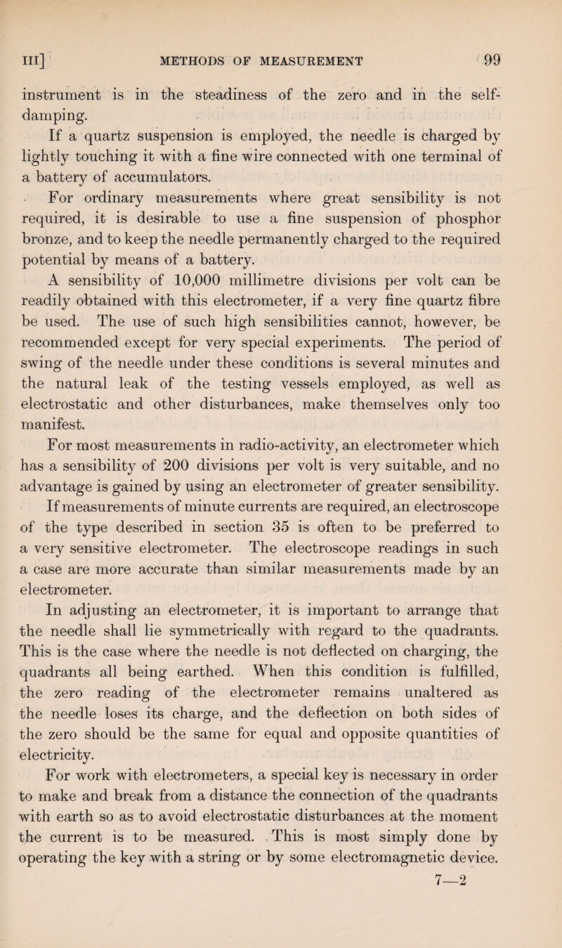 instrument is in the steadiness of the zero and in the self¬ damping. If a quartz suspension is employed, the needle is charged by lightly touching it with a fine wire connected with one terminal of a battery of accumulators. For ordinary measurements where great sensibility is not required, it is desirable to use a fine suspension of phosphor bronze, and to keep the needle permanently charged to the required potential by means of a battery. A sensibility of 10,000 millimetre divisions per volt can be readily obtained with this electrometer, if a very fine quartz fibre be used. The use of such high sensibilities cannot, however, be recommended except for very special experiments. The period of swing of the needle under these conditions is several minutes and the natural leak of the testing vessels employed, as well as electrostatic and other disturbances, make themselves only too manifest. For most measurements in radio-activity, an electrometer which has a sensibility of 200 divisions per volt is very suitable, and no advantage is gained by using an electrometer of greater sensibility. If measurements of minute currents are required, an electroscope of the type described in section 35 is often to be preferred to a very sensitive electrometer. The electroscope readings in such a case are more accurate than similar measurements made by an electrometer. In adjusting an electrometer, it is important to arrange that the needle shall lie symmetrically with regard to the quadrants. This is the case where the needle is not deflected on charging, the quadrants all being earthed. When this condition is fulfilled, the zero reading of the electrometer remains unaltered as the needle loses its charge, and the deflection on both sides of the zero should be the same for equal and opposite quantities of electricity. For work with electrometers, a special key is necessary in order to make and break from a distance the connection of the quadrants with earth so as to avoid electrostatic disturbances at the moment the current is to be measured. This is most simply done by operating the key with a string or by some electromagnetic device. 7—2