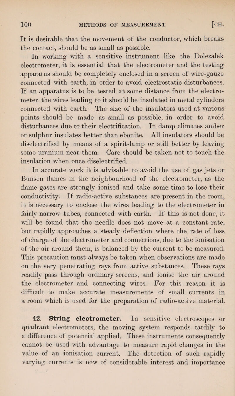 It is desirable that the movement of the conductor, which breaks the contact, should be as small as possible. In working with a sensitive instrument like the Dolezalek electrometer, it is essential that the electrometer and the testing apparatus should be completely enclosed in a screen of wire-gauze connected with earth, in order to avoid electrostatic disturbances. If an apparatus is to be tested at some distance from the electro¬ meter, the wires leading to it should be insulated in metal cylinders connected with earth. The size of the insulators used at various points should be made as small as possible, in order to avoid disturbances due to their electrification. In damp climates amber or sulphur insulates better than ebonite. All insulators should be diselectrified by means of a spirit-lamp or still better by leaving some uranium near them. Care should be taken not to touch the insulation when once diselectrified. In accurate work it is advisable to avoid the use of gas jets or Bunsen flames in the neighbourhood of the electrometer, as the flame gases are strongly ionised and take some time to lose their conductivity. If radio-active substances are present in the room, it is necessary to enclose the wires leading to the electrometer in fairly narrow tubes, connected with earth. If this is not done, it will be found that the needle does not move at a constant rate, but rapidly approaches a steady deflection where the rate of loss of charge of the electrometer and connections, due to the ionisation of the air around them, is balanced by the current to be measured. This precaution must always be taken when observations are made on the very penetrating rays from active substances. These rays readily pass through ordinary screens, and ionise the air around the electrometer and connecting wires. For this reason it is difficult to make accurate measurements of small currents in a room which is used for the preparation of radio-active material. 42. String electrometer. In sensitive electroscopes or quadrant electrometers, the moving system responds tardily to a difference of potential applied. These instruments consequently cannot be used with advantage to measure rapid changes in the value of an ionisation current. The detection of such rapidly varying currents is now of considerable interest and importance