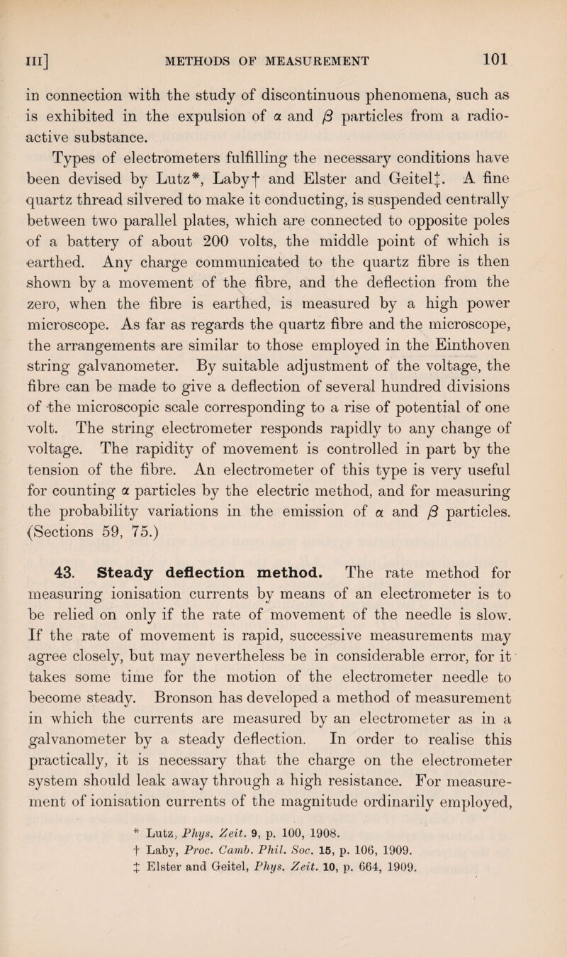 in connection with the study of discontinuous phenomena, such as is exhibited in the expulsion of a and /3 particles from a radio¬ active substance. Types of electrometers fulfilling the necessary conditions have been devised by Lutz*, Labyf and Elster and Geitel*. A fine quartz thread silvered to make it conducting, is suspended centrally between two parallel plates, which are connected to opposite poles of a battery of about 200 volts, the middle point of which is earthed. Any charge communicated to the quartz fibre is then shown by a movement of the fibre, and the deflection from the zero, when the fibre is earthed, is measured by a high power microscope. As far as regards the quartz fibre and the microscope, the arrangements are similar to those employed in the Einthoven string galvanometer. By suitable adjustment of the voltage, the fibre can be made to give a deflection of several hundred divisions of the microscopic scale corresponding to a rise of potential of one volt. The string electrometer responds rapidly to any change of voltage. The rapidity of movement is controlled in part by the tension of the fibre. An electrometer of this type is very useful for counting a particles by the electric method, and for measuring the probability variations in the emission of a and j3 particles. (Sections 59, 75.) 43. Steady deflection method. The rate method for measuring ionisation currents by means of an electrometer is to be relied on only if the rate of movement of the needle is slow. If the rate of movement is rapid, successive measurements may agree closely, but may nevertheless be in considerable error, for it takes some time for the motion of the electrometer needle to become steady. Bronson has developed a method of measurement in which the currents are measured by an electrometer as in a galvanometer by a steady deflection. In order to realise this practically, it is necessary that the charge on the electrometer system should leak away through a high resistance. For measure¬ ment of ionisation currents of the magnitude ordinarily employed, * Lutz, Phys. Zeit. 9, p. 100, 1908. f Laby, Proc. Cavib. Phil. Soc. 15, p. 106, 1909. J Elster and Geitel, Phys. Zeit. 10, p. 664, 1909.