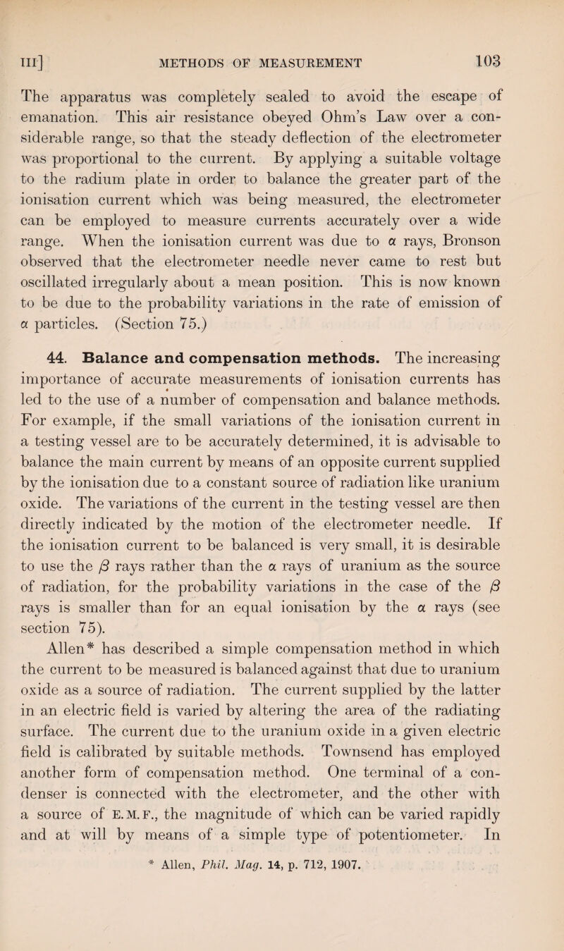 The apparatus was completely sealed to avoid the escape of emanation. This air resistance obeyed Ohm’s Law over a con¬ siderable range, so that the steady deflection of the electrometer was proportional to the current. By applying a suitable voltage to the radium plate in order to balance the greater part of the ionisation current which was being measured, the electrometer can be employed to measure currents accurately over a wide range. When the ionisation current was due to a rays, Bronson observed that the electrometer needle never came to rest but oscillated irregularly about a mean position. This is now known to be due to the probability variations in the rate of emission of a particles. (Section 75.) 44. Balance and compensation methods. The increasing importance of accurate measurements of ionisation currents has led to the use of a number of compensation and balance methods. For example, if the small variations of the ionisation current in a testing vessel are to be accurately determined, it is advisable to balance the main current by means of an opposite current supplied by the ionisation due to a constant source of radiation like uranium oxide. The variations of the current in the testing vessel are then directly indicated by the motion of the electrometer needle. If the ionisation current to be balanced is very small, it is desirable to use the /3 rays rather than the a rays of uranium as the source of radiation, for the probability variations in the case of the /3 rays is smaller than for an equal ionisation by the a rays (see section 75). Allen * has described a simple compensation method in which the current to be measured is balanced against that due to uranium oxide as a source of radiation. The current supplied by the latter in an electric field is varied by altering the area of the radiating surface. The current due to the uranium oxide in a given electric field is calibrated by suitable methods. Townsend has employed another form of compensation method. One terminal of a con¬ denser is connected with the electrometer, and the other with a source of E.M.F., the magnitude of which can be varied rapidly and at will by means of a simple type of potentiometer. In * Allen, Phil. Mag. 14, p. 712, 1907.