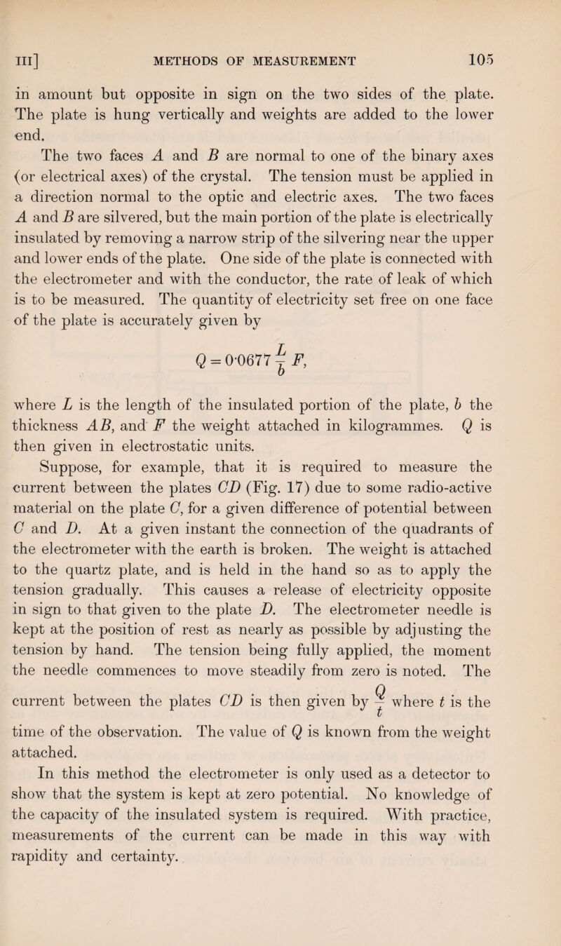 in amount but opposite in sign on the two sides of the plate. The plate is hung vertically and weights are added to the lower end. The two faces A and B are normal to one of the binary axes (or electrical axes) of the crystal. The tension must be applied in a direction normal to the optic and electric axes. The two faces A and B are silvered, but the main portion of the plate is electrically insulated by removing a narrow strip of the silvering near the upper and lower ends of the plate. One side of the plate is connected with the electrometer and with the conductor, the rate of leak of which is to be measured. The quantity of electricity set free on one face of the plate is accurately given by Q = 0-0677 ~ F, 0 where L is the length of the insulated portion of the plate, b the thickness AB, and F the weight attached in kilogrammes. Q is then given in electrostatic units. Suppose, for example, that it is required to measure the current between the plates CD (Fig. 17) due to some radio-active material on the plate G, for a given difference of potential between C and D. At a given instant the connection of the quadrants of the electrometer with the earth is broken. The weight is attached to the quartz plate, and is held in the hand so as to apply the tension gradually. This causes a release of electricity opposite in sign to that given to the plate D. The electrometer needle is kept at the position of rest as nearly as possible by adjusting the tension by hand. The tension being fully applied, the moment the needle commences to move steadily from zero is noted. The current between the plates CD is then given by — where t is the i time of the observation. The value of Q is known from the weight attached. In this method the electrometer is only used as a detector to show that the system is kept at zero potential. No knowledge of the capacity of the insulated system is required. With practice, measurements of the current can be made in this way with rapidity and certainty.