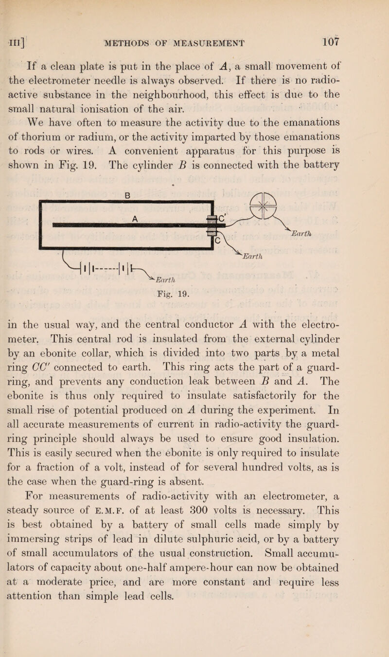 If a clean plate is put in the place of A, a small movement of the electrometer needle is always observed. If there is no radio¬ active substance in the neighbourhood, this effect is due to the small natural ionisation of the air. We have often to measure the activity due to the emanations of thorium or radium, or the activity imparted by those emanations to rods or wires. A convenient apparatus for this purpose is shown in Fig. 19. The cylinder B is connected with the battery in the usual way, and the central conductor A with the electro¬ meter. This central rod is insulated from the external cylinder by an ebonite collar, which is divided into two parts by a metal ring CC' connected to earth. This ring acts the part of a guard¬ ring, and prevents any conduction leak between B and A. The ebonite is thus only required to insulate satisfactorily for the small rise of potential produced on A during the experiment. In all accurate measurements of current in radio-activity the guard¬ ring principle should always be used to ensure good insulation. This is easily secured when the ebonite is only required to insulate for a fraction of a volt, instead of for several hundred volts, as is the case when the guard-ring is absent. For measurements of radio-activity with an electrometer, a steady source of e.m.f. of at least 300 volts is necessary. This is best obtained by a battery of small cells made simply by immersing strips of lead in dilute sulphuric acid, or by a battery of small accumulators of the usual construction. Small accumu¬ lators of capacity about one-half ampere-hour can now be obtained at a moderate price, and are more constant and require less attention than simple lead cells.