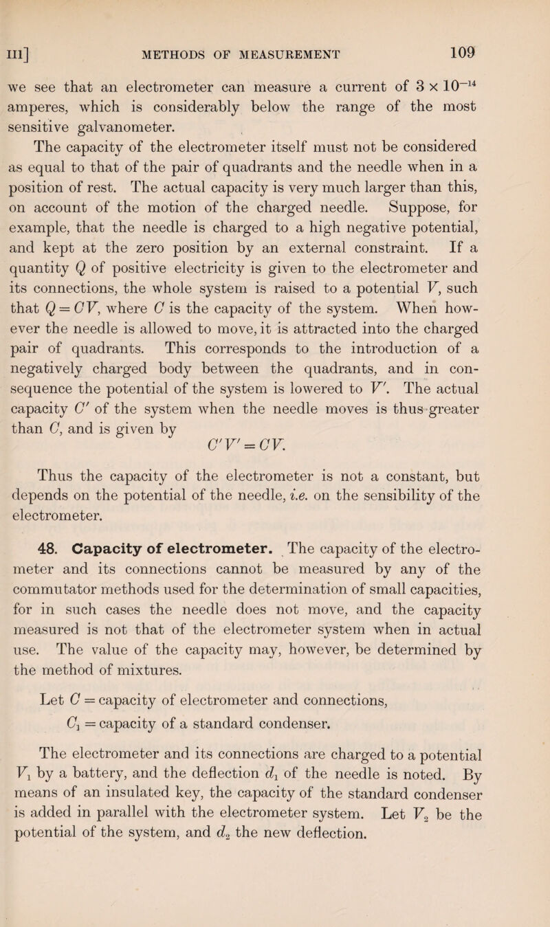 we see that an electrometer can measure a current of 3 x 10-14 amperes, which is considerably below the range of the most sensitive galvanometer. The capacity of the electrometer itself must not be considered as equal to that of the pair of quadrants and the needle when in a position of rest. The actual capacity is very much larger than this, on account of the motion of the charged needle. Suppose, for example, that the needle is charged to a high negative potential, and kept at the zero position by an external constraint. If a quantity Q of positive electricity is given to the electrometer and its connections, the whole system is raised to a potential V, such that Q = CV, where C is the capacity of the system. When how¬ ever the needle is allowed to move, it is attracted into the charged pair of quadrants. This corresponds to the introduction of a negatively charged body between the quadrants, and in con¬ sequence the potential of the system is lowered to V'. The actual capacity G' of the system when the needle moves is thus greater than G, and is given by C'V' = CV. Thus the capacity of the electrometer is not a constant, but depends on the potential of the needle, i.e. on the sensibility of the electrometer. 48. Capacity of electrometer. The capacity of the electro¬ meter and its connections cannot be measured by any of the commutator methods used for the determination of small capacities, for in such cases the needle does not move, and the capacity measured is not that of the electrometer system when in actual use. The value of the capacity may, however, be determined by the method of mixtures. Let C = capacity of electrometer and connections, (7, = capacity of a standard condenser. The electrometer and its connections are charged to a potential V1 by a battery, and the deflection dx of the needle is noted. By means of an insulated key, the capacity of the standard condenser is added in parallel with the electrometer system. Let V2 be the potential of the system, and d2 the new deflection.