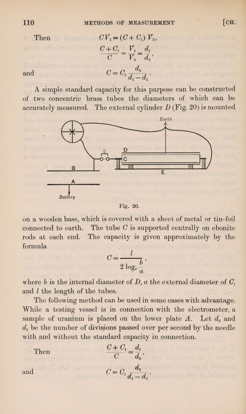 Then and CVi-iC+Cd-Vt, G + G1=V1_d1 V~d^ d<i G C ~GX dx d% A simple standard capacity for this purpose can be constructed of two concentric brass tubes the diameters of which can be accurately measured. The external cylinder D (Fig. 20) is mounted Fig. 20. on a wooden base, which is covered with a sheet of metal or tin-foil connected to earth. The tube G is supported centrally on ebonite rods at each end. The capacity is given approximately by the formula l G = 01 b’ 2 l0& a where b is the internal diameter of D, a the external diameter of C, and l the length of the tubes. The following method can be used in some cases with advantage. While a testing vessel is in connection with the electrometer, a sample of uranium is placed on the lower plate A. Let d2 and dx be the number of divisions passed over per second by the needle with and without the standard capacity in connection. G+ G,_d, C ~d2’ dL Then 0=GX, dx d% and