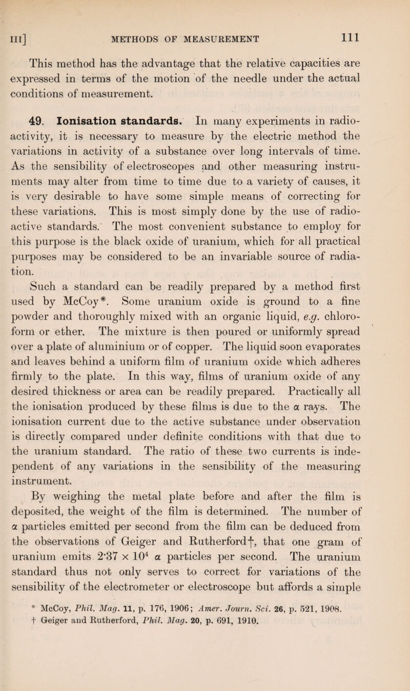This method has the advantage that the relative capacities are expressed in terms of the motion of the needle under the actual conditions of measurement. 49. Ionisation standards. In many experiments in radio¬ activity, it is necessary to measure by the electric method the variations in activity of a substance over long intervals of time. As the sensibility of electroscopes and other measuring instru¬ ments may alter from time to time due to a variety of causes, it is very desirable to have some simple means of correcting for these variations. This is most simply done by the use of radio¬ active standards. The most convenient substance to employ for this purpose is the black oxide of uranium, which for all practical purposes may be considered to be an invariable source of radia¬ tion. Such a standard can be readily prepared by a method first used by McCoy*. Some uranium oxide is ground to a fine powder and thoroughly mixed with an organic liquid, e.g. chloro¬ form or ether. The mixture is then poured or uniformly spread over a plate of aluminium or of copper. The liquid soon evaporates and leaves behind a uniform film of uranium oxide which adheres firmly to the plate. In this way, films of uranium oxide of any desired thickness or area can be readily prepared. Practically all the ionisation produced by these films is due to the a rays. The ionisation current due to the active substance under observation is directly compared under definite conditions with that due to the uranium standard. The ratio of these two currents is inde¬ pendent of any variations in the sensibility of the measuring instrument. By weighing the metal plate before and after the film is deposited, the weight of the film is determined. The number of a particles emitted per second from the film can be deduced from the observations of Geiger and Rutherford f, that one gram of uranium emits 237 x 104 a particles per second. The uranium standard thus not only serves to correct for variations of the sensibility of the electrometer or electroscope but affords a simple * McCoy, Phil. Mag. 11, p. 176, 1906; Amer. Journ. Sci. 26, p. 521, 1908. f Geiger and Rutherford, Phil. Mag. 20, p. 691, 1910.