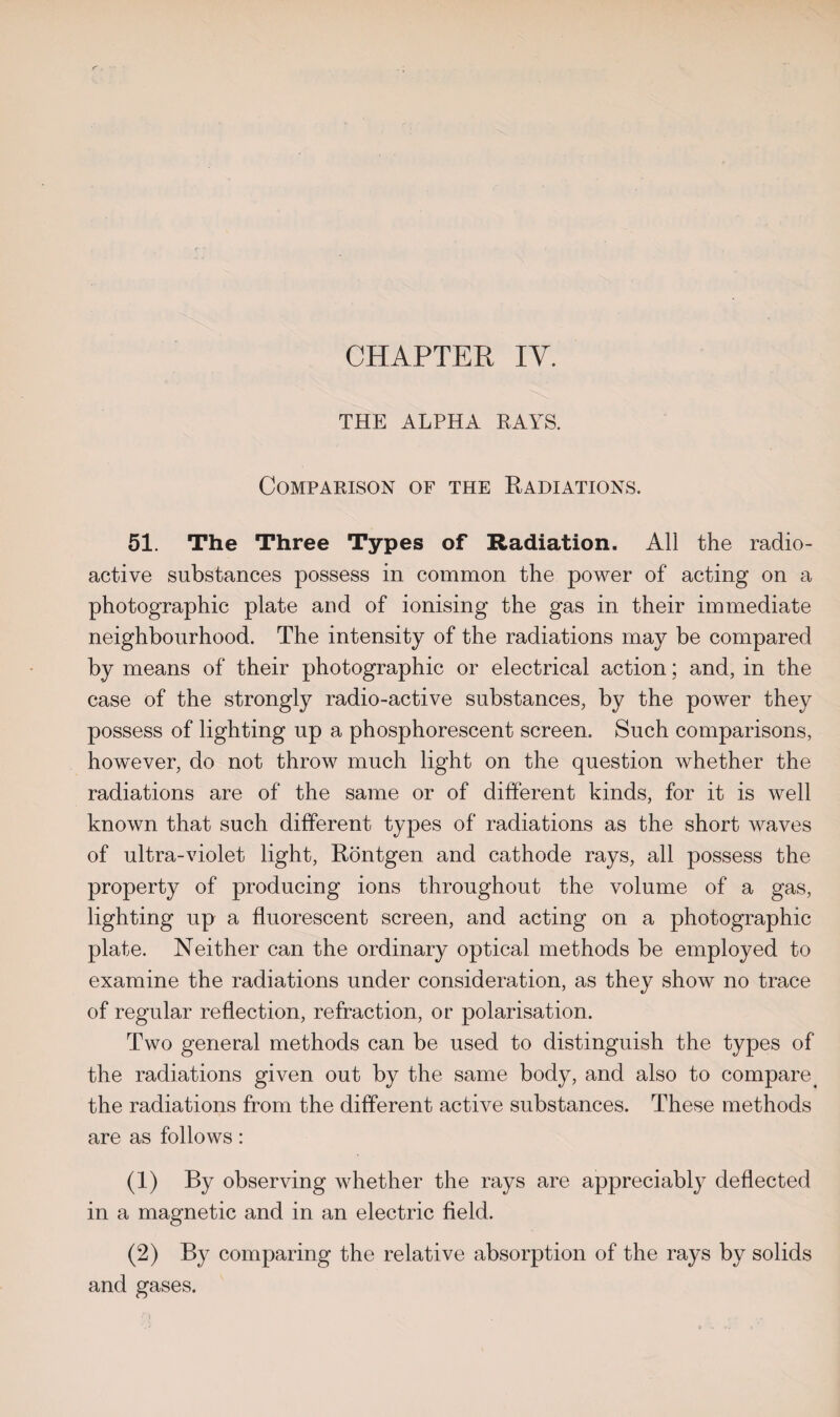 CHAPTER IV. THE ALPHA BAYS. Comparison of the Radiations. 51. The Three Types of Radiation. All the radio¬ active substances possess in common the power of acting on a photographic plate and of ionising the gas in their immediate neighbourhood. The intensity of the radiations may be compared by means of their photographic or electrical action; and, in the case of the strongly radio-active substances, by the power they possess of lighting up a phosphorescent screen. Such comparisons, however, do not throw much light on the question whether the radiations are of the same or of different kinds, for it is well known that such different types of radiations as the short waves of ultra-violet light, Rontgen and cathode rays, all possess the property of producing ions throughout the volume of a gas, lighting up a fluorescent screen, and acting on a photographic plate. Neither can the ordinary optical methods be employed to examine the radiations under consideration, as they show no trace of regular reflection, refraction, or polarisation. Two general methods can be used to distinguish the types of the radiations given out by the same body, and also to compare > the radiations from the different active substances. These methods are as follows: (1) By observing whether the rays are appreciably deflected in a magnetic and in an electric field. (2) By comparing the relative absorption of the rays by solids and gases.