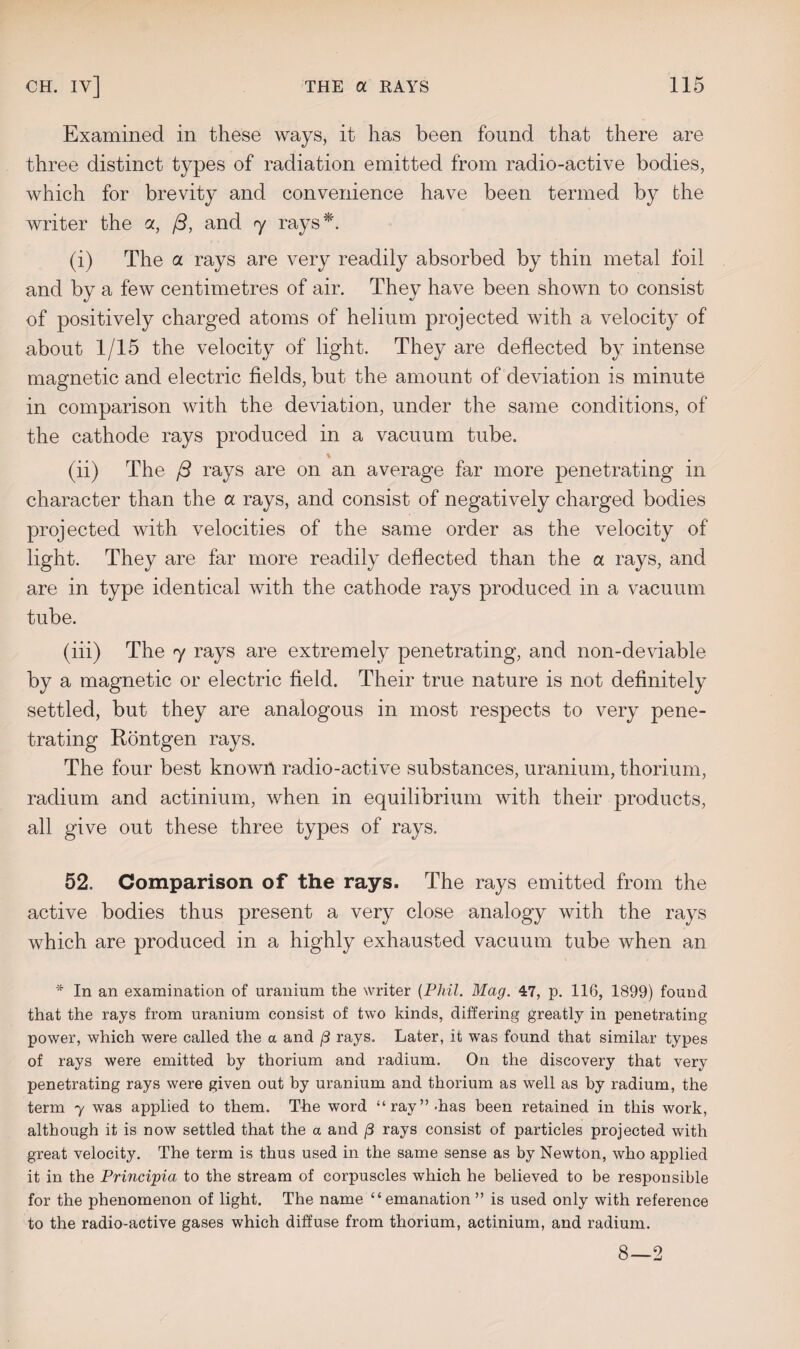 Examined in these ways, it has been found that there are three distinct types of radiation emitted from radio-active bodies, which for brevity and convenience have been termed by the writer the a, (3, and 7 rays*. (i) The a rays are very readily absorbed by thin metal foil and by a few centimetres of air. They have been shown to consist of positively charged atoms of helium projected with a velocity of about 1/15 the velocity of light. They are deflected by intense magnetic and electric fields, but the amount of deviation is minute in comparison with the deviation, under the same conditions, of the cathode rays produced in a vacuum tube. , % (ii) The j3 rays are on an average far more penetrating in character than the a rays, and consist of negatively charged bodies projected with velocities of the same order as the velocity of light. They are far more readily deflected than the a rays, and are in type identical with the cathode rays produced in a vacuum tube. (iii) The 7 rays are extremely penetrating, and non-deviable by a magnetic or electric field. Their true nature is not definitely settled, but they are analogous in most respects to very pene¬ trating Rontgen rays. The four best known radio-active substances, uranium, thorium, radium and actinium, when in equilibrium with their products, all give out these three types of rays. 52. Comparison of the rays. The rays emitted from the active bodies thus present a very close analogy with the rays which are produced in a highly exhausted vacuum tube when an * In an examination of uranium the writer (Phil. Mag. 47, p. 116, 1899) found that the rays from uranium consist of two kinds, differing greatly in penetrating power, which were called the a and /3 rays. Later, it was found that similar types of rays were emitted by thorium and radium. On the discovery that very penetrating rays were given out by uranium and thorium as well as by radium, the term y was applied to them. The word “ray” -has been retained in this work, although it is now settled that the a and /3 rays consist of particles projected with great velocity. The term is thus used in the same sense as by Newton, who applied it in the Principia to the stream of corpuscles which he believed to be responsible for the phenomenon of light. The name “emanation ” is used only with reference to the radio-active gases which diffuse from thorium, actinium, and radium. 8—2