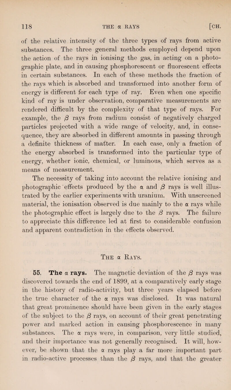 of the relative intensity of the three types of rays from active substances. The three general methods employed depend upon the action of the rays in ionising the gas, in acting on a photo¬ graphic plate, and in causing phosphorescent or fluorescent effects in certain substances. In each of these methods the fraction of the rays which is absorbed and transformed into another form of energy is different for each type of ray. Even when one specific kind of ray is under observation, comparative measurements are rendered difficult by the complexity of that type of rays. For example, the j3 rays from radium consist of negatively charged particles projected with a wide range of velocity, and, in conse¬ quence, they are absorbed in different amounts in passing through a definite thickness of matter. In each case, only a fraction of the energy absorbed is transformed into the particular type of energy, whether ionic, chemical, or luminous, which serves as a means of measurement. The necessity of taking into account the relative ionising and photographic effects produced by the a and /3 rays is well illus¬ trated by the earlier experiments with uranium. With unscreened material, the ionisation observed is due mainly to the a rays while the photographic effect is largely due to the /3 rays. The failure to appreciate this difference led at first to considerable confusion and apparent contradiction in the effects observed. The a Rays. 55. The a rays. The magnetic deviation of the {3 rays was discovered towards the end of 1899, at a comparatively early stage in the history of radio-activity, but three years elapsed before the true character of the a rays was disclosed. It was natural that great prominence should have been given in the early stages of the subject to the (3 rays, on account of their great penetrating power and marked action in causing phosphorescence in many substances. The a rays were, in comparison, very little studied, and their importance was not generally recognised. It will, how¬ ever, be shown that the a rays play a far more important part in radio-active processes than the f3 rays, and that the greater