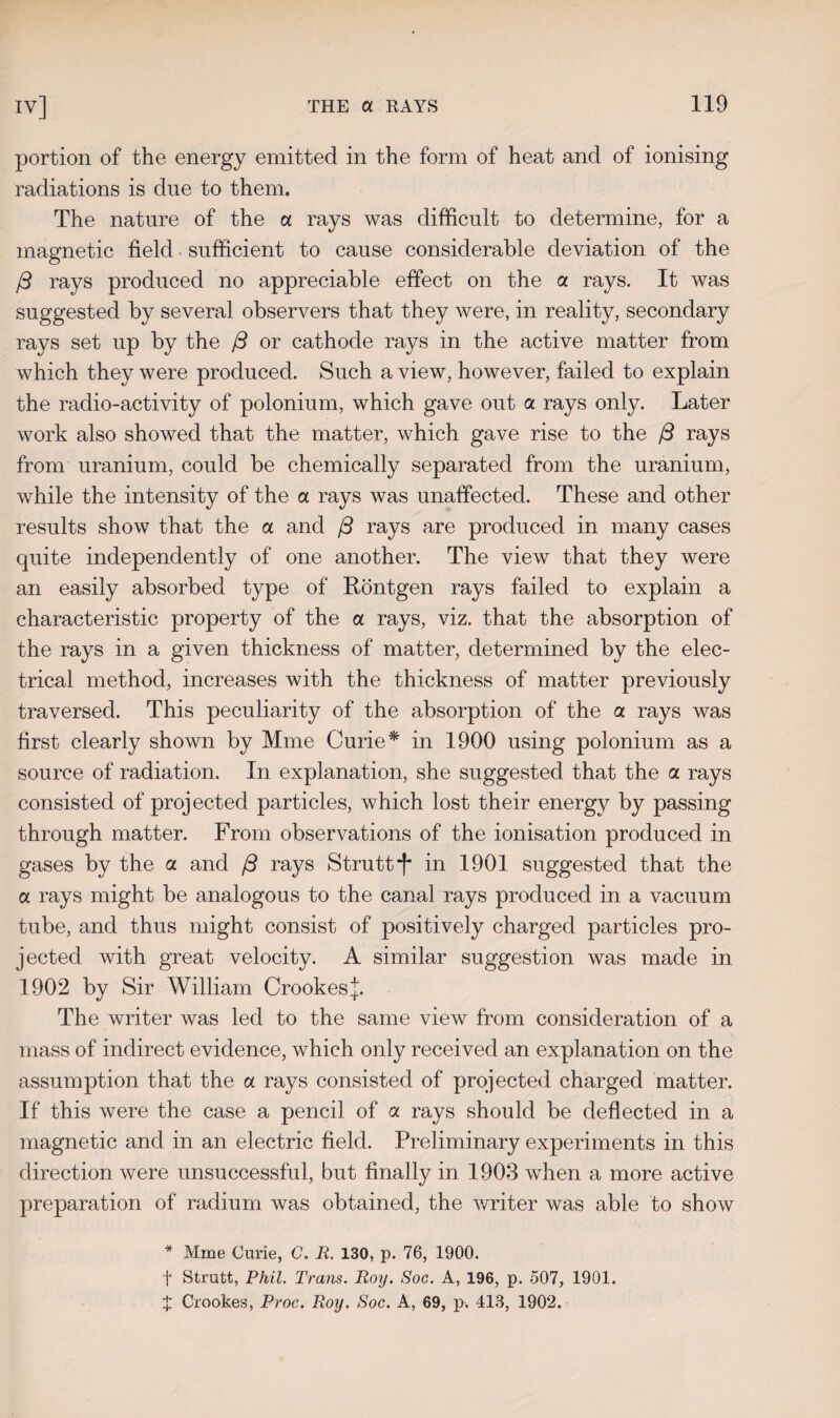 portion of the energy emitted in the form of heat and of ionising radiations is due to them. The nature of the a rays was difficult to determine, for a magnetic field sufficient to cause considerable deviation of the f3 rays produced no appreciable effect on the a rays. It was suggested by several observers that they were, in reality, secondary rays set up by the /3 or cathode rays in the active matter from which they were produced. Such a view, however, failed to explain the radio-activity of polonium, which gave out a rays only. Later work also showed that the matter, which gave rise to the /3 rays from uranium, could be chemically separated from the uranium, while the intensity of the a rays was unaffected. These and other results show that the a and (3 rays are produced in many cases quite independently of one another. The view that they were an easily absorbed type of Rontgen rays failed to explain a characteristic property of the a rays, viz. that the absorption of the rays in a given thickness of matter, determined by the elec¬ trical method, increases with the thickness of matter previously traversed. This peculiarity of the absorption of the a rays was first clearly shown by Mme Curie* in 1900 using polonium as a source of radiation. In explanation, she suggested that the a. rays consisted of projected particles, which lost their energy by passing through matter. From observations of the ionisation produced in gases by the a and /3 rays Strutt *f* in 1901 suggested that the a rays might be analogous to the canal rays produced in a vacuum tube, and thus might consist of positively charged particles pro¬ jected with great velocity. A similar suggestion was made in 1902 by Sir William Crookesj. The writer was led to the same view from consideration of a mass of indirect evidence, which only received an explanation on the assumption that the a rays consisted of projected charged matter. If this were the case a pencil of a rays should be deflected in a magnetic and in an electric field. Preliminary experiments in this direction were unsuccessful, but finally in 1903 when a more active preparation of radium was obtained, the writer was able to show * Mme Curie, G. R. 130, p. 76, 1900. f Strutt, Phil. Trans. Roy. Soc. A, 196, p. 507, 1901. % Crookes, Proc. Roy. Soc. A, 69, p. 413, 1902.