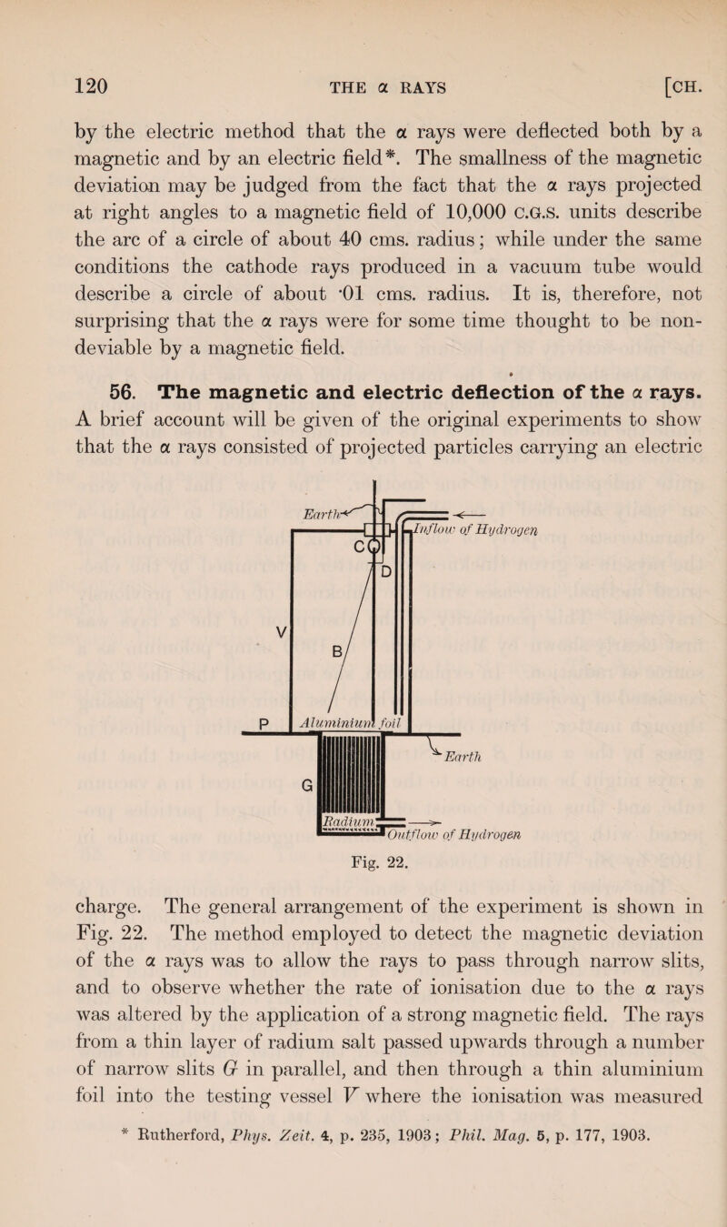 by the electric method that the a rays were deflected both by a magnetic and by an electric field *. The smallness of the magnetic deviation may be judged from the fact that the a rays projected at right angles to a magnetic field of 10,000 c.G.S. units describe the arc of a circle of about 40 cms. radius; while under the same conditions the cathode rays produced in a vacuum tube would describe a circle of about *01 cms. radius. It is, therefore, not surprising that the a rays were for some time thought to be non- deviable by a magnetic field. 56. The magnetic and electric deflection of the a rays. A brief account will be given of the original experiments to show that the a rays consisted of projected particles carrying an electric BadiuviZZZL —-- ^sssassismM Outflow of Hydrogen Fig. 22. charge. The general arrangement of the experiment is shown in Fig. 22. The method employed to detect the magnetic deviation of the a. rays was to allow the rays to pass through narrow slits, and to observe whether the rate of ionisation due to the a rays was altered by the application of a strong magnetic field. The rays from a thin layer of radium salt passed upwards through a number of narrow slits G in parallel, and then through a thin aluminium foil into the testing vessel V where the ionisation was measured * Rutherford, Phys. Zeit. 4, p. 235, 1903; Phil. Mag. 5, p. 177, 1903.
