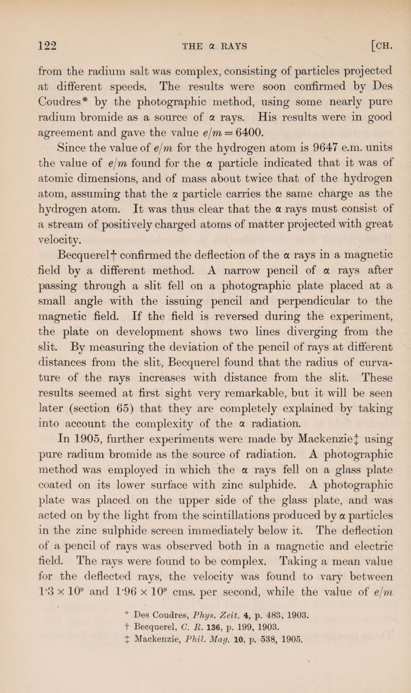 from the radium salt was complex, consisting of particles projected at different speeds. The results were soon confirmed by Des Coudres* by the photographic method, using some nearly pure radium bromide as a source of a rays. His results were in good agreement and gave the value ejm = 6400. Since the value of ejm for the hydrogen atom is 9647 e.m. units the value of ejm found for the a particle indicated that it was of atomic dimensions, and of mass about twice that of the hydrogen atom, assuming that the a particle carries the same charge as the hydrogen atom. It was thus clear that the a rays must consist of a stream of positively charged atoms of matter projected with great velocity. Becquerel f confirmed the deflection of the a rays in a magnetic field by a different method. A narrow pencil of a rays after passing through a slit fell on a photographic plate placed at a small angle with the issuing pencil and perpendicular to the magnetic field. If the field is reversed during the experiment, the plate on development shows two lines diverging from the slit. By measuring the deviation of the pencil of rays at different distances from the slit, Becquerel found that the radius of curva¬ ture of the rays increases with distance from the slit. These results seemed at first sight very remarkable, but it will be seen later (section 65) that they are completely explained by taking into account the complexity of the a radiation. In 1905, further experiments were made by MackenzieJ using pure radium bromide as the source of radiation. A photographic method was employed in which the a rays fell on a glass plate coated on its lower surface with zinc sulphide. A photographic plate was placed on the upper side of the glass plate, and was acted on by the light from the scintillations produced by a particles in the zinc sulphide screen immediately below it. The deflection of a pencil of rays was observed both in a magnetic and electric field. The rays were found to be complex. Taking a mean value for the deflected rays, the velocity was found to vary between 1*3 x 109 and 1*96 x 109 cms. per second, while the value of e/m * Des Coudres, Phys. Zeit. 4, p. 483, 1903. f Becquerel, G. R. 136, p. 199, 1903. X Mackenzie, Phil. Mag. 10, p. 538, 1905.