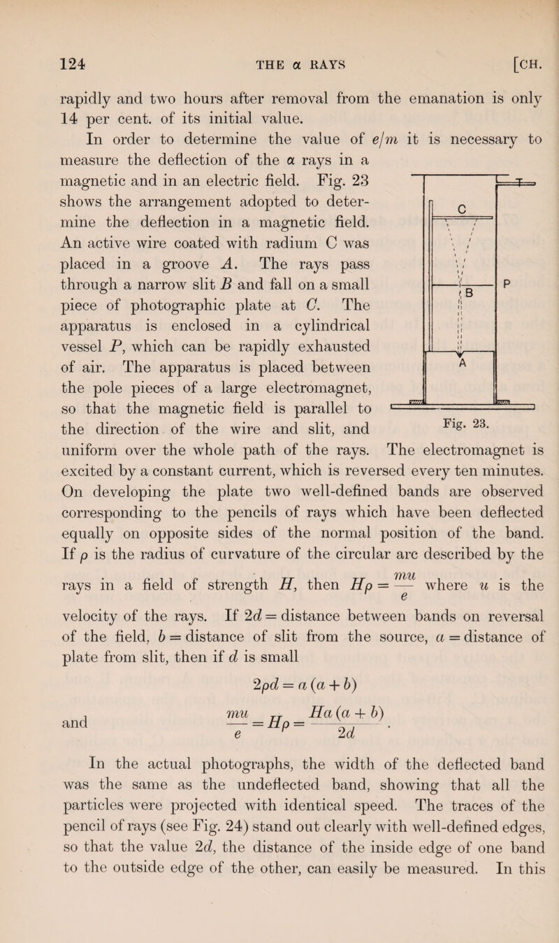 rapidly and two hours after removal from the emanation is only 14 per cent, of its initial value. In order to determine the value of e/m it is necessary to measure the deflection of the a rays in a magnetic and in an electric field. Fig. 23 shows the arrangement adopted to deter¬ mine the deflection in a magnetic field. An active wire coated with radium C was placed in a groove A. The rays pass through a narrow slit B and fall on a small piece of photographic plate at C. The apparatus is enclosed in a cylindrical vessel P, which can be rapidly exhausted of air. The apparatus is placed between the pole pieces of a large electromagnet, so that the magnetic field is parallel to the direction of the wire and slit, and uniform over the whole path of the rays. The electromagnet is excited by a constant current, which is reversed every ten minutes. On developing the plate two well-defined bands are observed corresponding to the pencils of rays which have been deflected equally on opposite sides of the normal position of the band. If p is the radius of curvature of the circular arc described by the Ills'll rays in a field of strength H, then Hp = — where u is the velocity of the rays. If 2d — distance between bands on reversal of the field, b = distance of slit from the source, a = distance of plate from slit, then if d is small 2pd = a (a + b) , mu rj Ha (a 4- b) and — = £± p =-——-. e r 2d In the actual photographs, the width of the deflected band was the same as the undeflected band, showing that all the particles were projected with identical speed. The traces of the pencil of rays (see Fig. 24) stand out clearly with well-defined edges, so that the value 2d, the distance of the inside edge of one band to the outside edge of the other, can easily be measured. In this