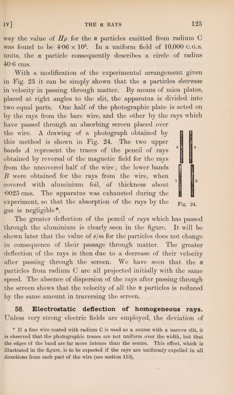 way the value of Hp for the a particles emitted from radium C was found to be 4’06 x 105. In a uniform field of 10,000 C.G.S. units, the a particle consequently describes a circle of radius 406 cms. l With a modification of the experimental arrangement given in Fig. 23 it can be simply shown that the a particles decrease in velocity in passing through matter. By means of mica plates, placed at right angles to the slit, the apparatus is divided into two equal parts. One half of the photographic plate is acted on by the rays from the bare wire, and the other by the rays which have passed through an absorbing screen placed over the wire. A drawing of a photograph obtained by this method is shown in Fig. 24. The two upper bands A represent the traces of the pencil of rays obtained by reversal of the magnetic field for the rays from the uncovered half of the wire; the lower bands B were obtained for the rays from the wire, when covered with aluminium foil, of thickness about *0025 cms. The apparatus was exhausted during the experiment, so that the absorption of the rays by the gas is negligible*. The greater deflection of the pencil of rays which has passed through the aluminium is clearly seen in the figure. It will be shown later that the value of e/m for the particles does not change in consequence of their passage through matter. The greater deflection of the rays is then due to a decrease of their velocity after passing through the screen. We have seen that the a particles from radium C are all projected initially with the same speed. The absence of dispersion of the rays after passing through the screen shows that the velocity of all the a particles is reduced by the same amount in traversing the screen. Fig. 24. 58. Electrostatic deflection of homogeneous rays. Unless very strong electric fields are employed, the deviation of * If a fine wire coated with radium C is used as a source with a narrow slit, it is observed that the photographic traces are not uniform over the width, but that the edges of the band are far more intense than the centre. This effect, which is illustrated in the figure, is to be expected if the rays are uniformly expelled in all directions from each part of the wire (see section 113).