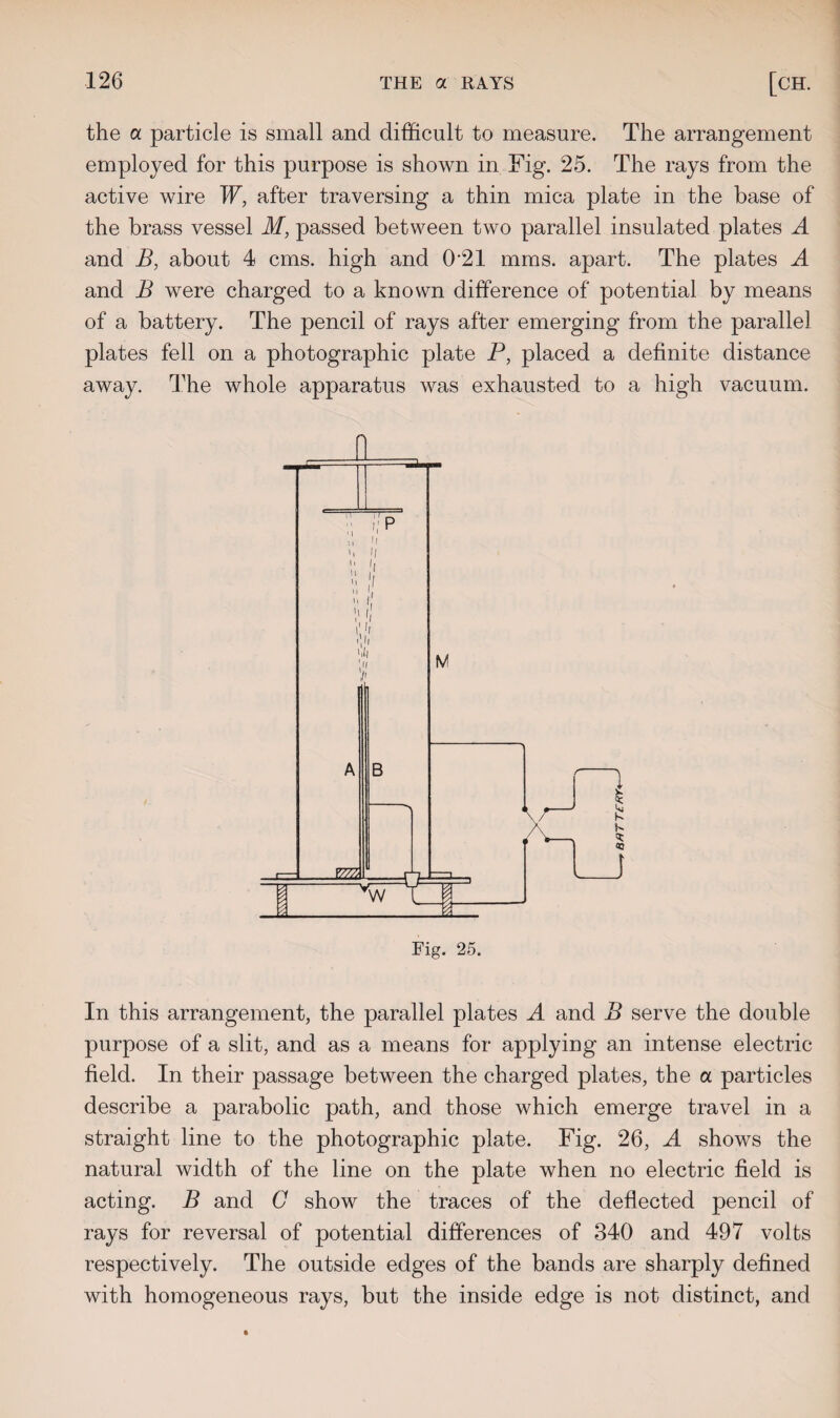 the a particle is small and difficult to measure. The arrangement employed for this purpose is shown in Fig. 25. The rays from the active wire W, after traversing a thin mica plate in the base of the brass vessel M, passed between two parallel insulated plates A and B, about 4 cms. high and 0 21 mms. apart. The plates A and B were charged to a known difference of potential by means of a battery. The pencil of rays after emerging from the parallel plates fell on a photographic plate P, placed a definite distance away. The whole apparatus was exhausted to a high vacuum. In this arrangement, the parallel plates A and B serve the double purpose of a slit, and as a means for applying an intense electric field. In their passage between the charged plates, the a particles describe a parabolic path, and those which emerge travel in a straight line to the photographic plate. Fig. 26, A shows the natural width of the line on the plate when no electric field is acting. B and C show the traces of the deflected pencil of rays for reversal of potential differences of 340 and 497 volts respectively. The outside edges of the bands are sharply defined with homogeneous rays, but the inside edge is not distinct, and