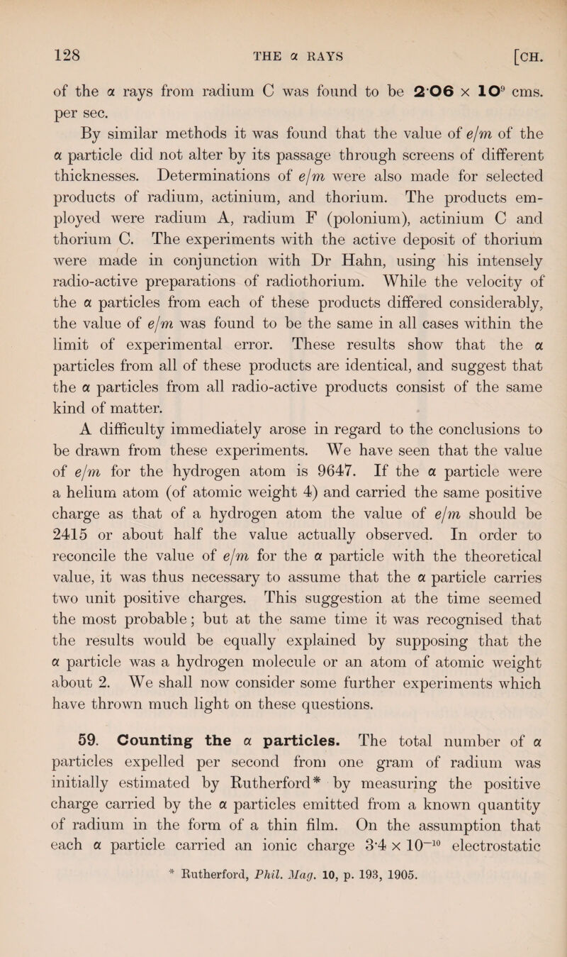 of the a rays from radium C was found to be 2 06 x lO9 cms. per sec. By similar methods it was found that the value of e/m of the a particle did not alter by its passage through screens of different thicknesses. Determinations of e/m were also made for selected products of radium, actinium, and thorium. The products em¬ ployed were radium A, radium F (polonium), actinium C and thorium C. The experiments with the active deposit of thorium were made in conjunction with Dr Hahn, using his intensely radio-active preparations of radiothorium. While the velocity of the a particles from each of these products differed considerably, the value of e/m was found to be the same in all cases within the limit of experimental error. These results show that the a particles from all of these products are identical, and suggest that the a particles from all radio-active products consist of the same kind of matter. A difficulty immediately arose in regard to the conclusions to be drawn from these experiments. We have seen that the value of e/m for the hydrogen atom is 9647. If the a particle were a helium atom (of atomic weight 4) and carried the same positive charge as that of a hydrogen atom the value of e/m should be 2415 or about half the value actually observed. In order to reconcile the value of e/m for the a particle with the theoretical value, it was thus necessary to assume that the a particle carries two unit positive charges. This suggestion at the time seemed the most probable; but at the same time it was recognised that the results would be equally explained by supposing that the a particle was a hydrogen molecule or an atom of atomic weight about 2. We shall now consider some further experiments which have thrown much light on these questions. 59. Counting the a particles. The total number of a particles expelled per second from one gram of radium was initially estimated by Rutherford* by measuring the positive charge carried by the a particles emitted from a known quantity of radium in the form of a thin film. On the assumption that each a particle carried an ionic charge 3*4 x 10“10 electrostatic