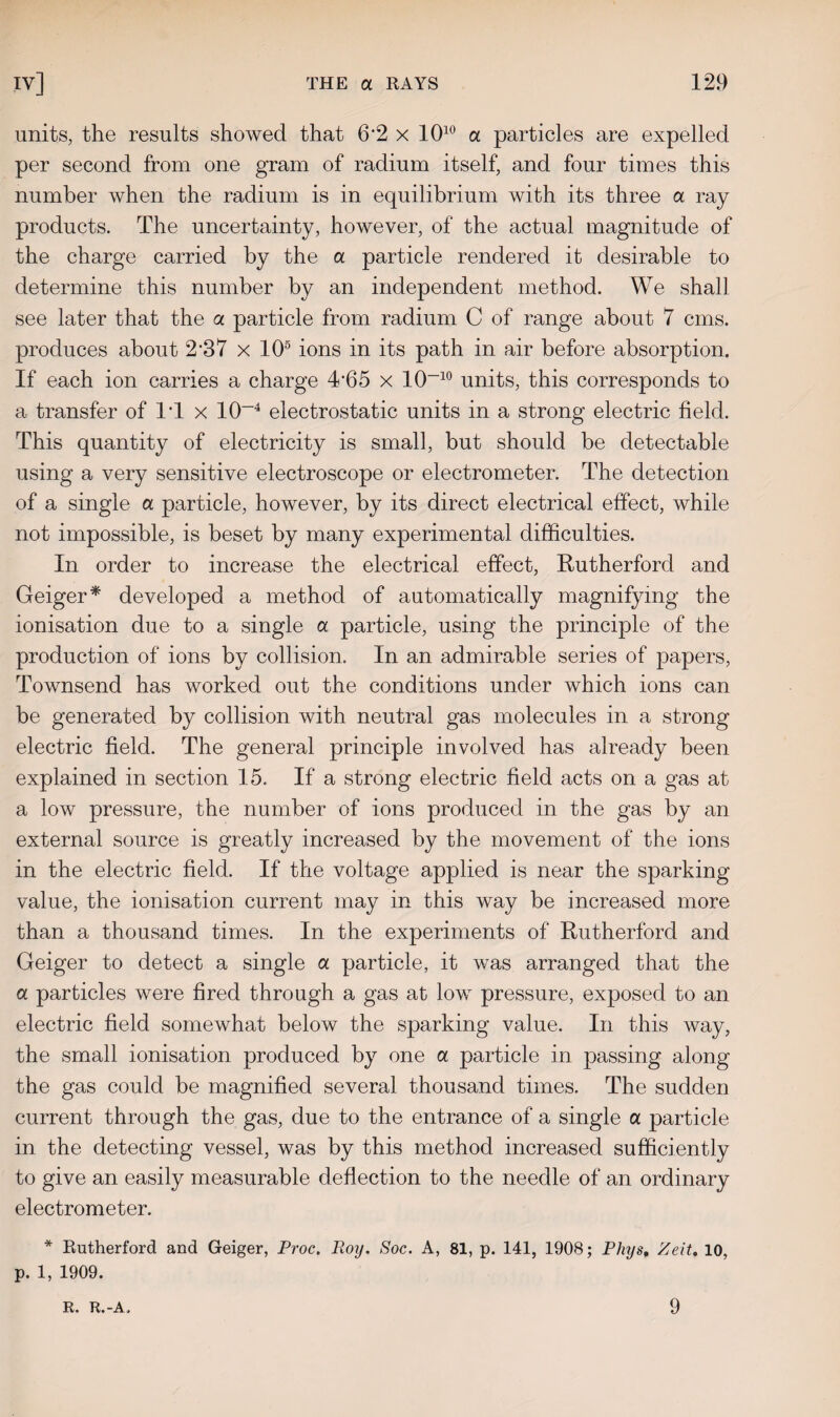 units, the results showed that 6'2 x 1010 a particles are expelled per second from one gram of radium itself, and four times this number when the radium is in equilibrium with its three a ray products. The uncertainty, however, of the actual magnitude of the charge carried by the a particle rendered it desirable to determine this number by an independent method. We shall see later that the a particle from radium C of range about 7 cms. produces about 2‘37 x 105 ions in its path in air before absorption. If each ion carries a charge T65 x 10-10 units, this corresponds to a transfer of IT x 10-4 electrostatic units in a strong electric field. This quantity of electricity is small, but should be detectable using a very sensitive electroscope or electrometer. The detection of a single a particle, however, by its direct electrical effect, while not impossible, is beset by many experimental difficulties. In order to increase the electrical effect, Rutherford and Geiger* developed a method of automatically magnifying the ionisation due to a single a particle, using the principle of the production of ions by collision. In an admirable series of papers, Townsend has worked out the conditions under which ions can be generated by collision with neutral gas molecules in a strong electric field. The general principle involved has already been explained in section 15. If a strong electric field acts on a gas at a low pressure, the number of ions produced in the gas by an external source is greatly increased by the movement of the ions in the electric field. If the voltage applied is near the sparking value, the ionisation current may in this way be increased more than a thousand times. In the experiments of Rutherford and Geiger to detect a single a particle, it was arranged that the a particles were fired through a gas at low pressure, exposed to an electric field somewhat below the sparking value. In this way, the small ionisation produced by one a particle in passing along the gas could be magnified several thousand times. The sudden current through the gas, due to the entrance of a single a particle in the detecting vessel, was by this method increased sufficiently to give an easily measurable deflection to the needle of an ordinary electrometer. * Rutherford and Geiger, Proc. Roy. Soc. A, 81, p. 141, 1908; Phys, Zeit, 10, p. 1, 1909. R. R.-A. 9