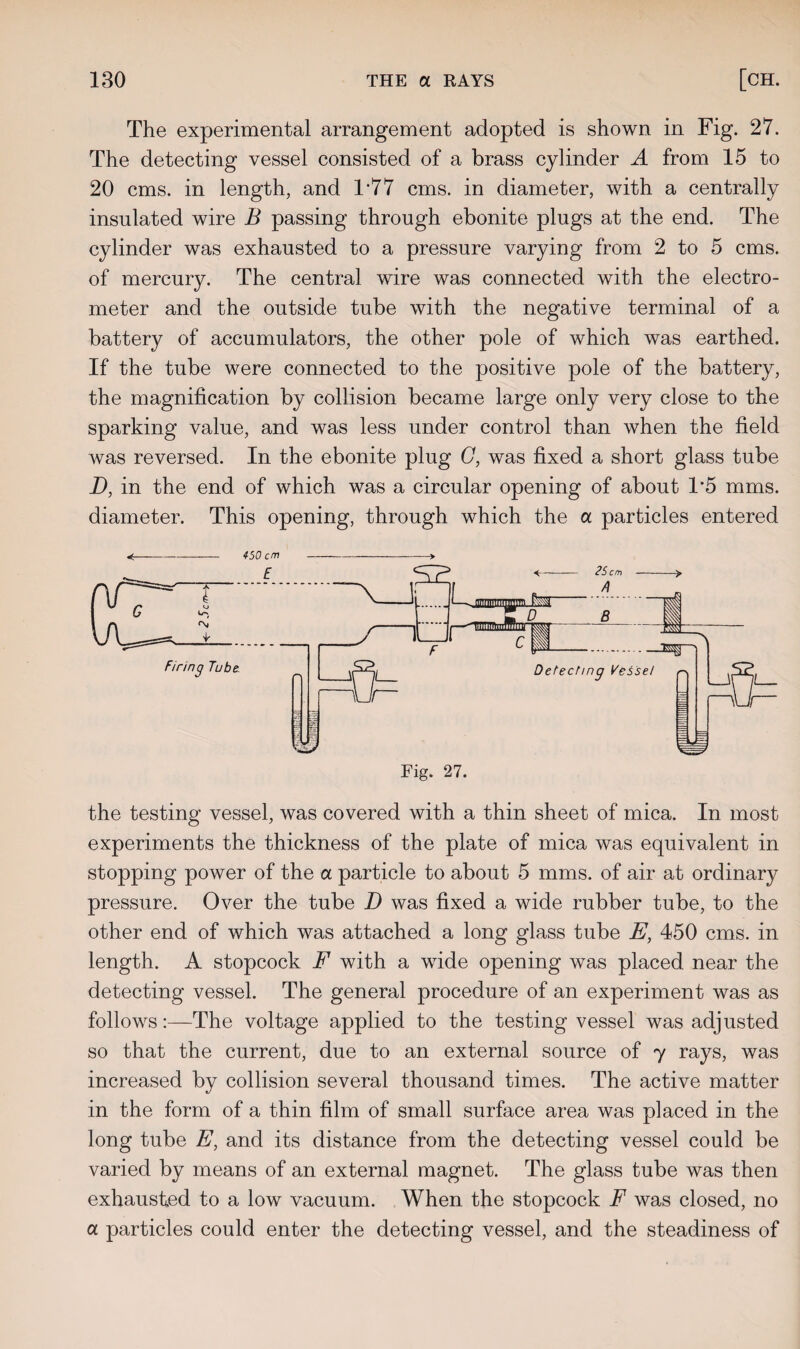 The experimental arrangement adopted is shown in Fig. 27. The detecting vessel consisted of a brass cylinder A from 15 to 20 cms. in length, and 1*77 cms. in diameter, with a centrally insulated wire B passing through ebonite plugs at the end. The cylinder was exhausted to a pressure varying from 2 to 5 cms. of mercury. The central wire was connected with the electro¬ meter and the outside tube with the negative terminal of a battery of accumulators, the other pole of which was earthed. If the tube were connected to the positive pole of the battery, the magnification by collision became large only very close to the sparking value, and was less under control than when the field was reversed. In the ebonite plug G, was fixed a short glass tube D, in the end of which was a circular opening of about T5 mms. diameter. This opening, through which the a particles entered Fig. 27. 3s§r~' Detecting Vessel the testing vessel, was covered with a thin sheet of mica. In most experiments the thickness of the plate of mica was equivalent in stopping power of the a particle to about 5 mms. of air at ordinary pressure. Over the tube D was fixed a wide rubber tube, to the other end of which was attached a long glass tube E, 450 cms. in length. A stopcock F with a wide opening was placed near the detecting vessel. The general procedure of an experiment was as follows:—The voltage applied to the testing vessel was adjusted so that the current, due to an external source of 7 rays, was increased by collision several thousand times. The active matter in the form of a thin film of small surface area was placed in the long tube E, and its distance from the detecting vessel could be varied by means of an external magnet. The glass tube was then exhausted to a low vacuum. When the stopcock F was closed, no a particles could enter the detecting vessel, and the steadiness of