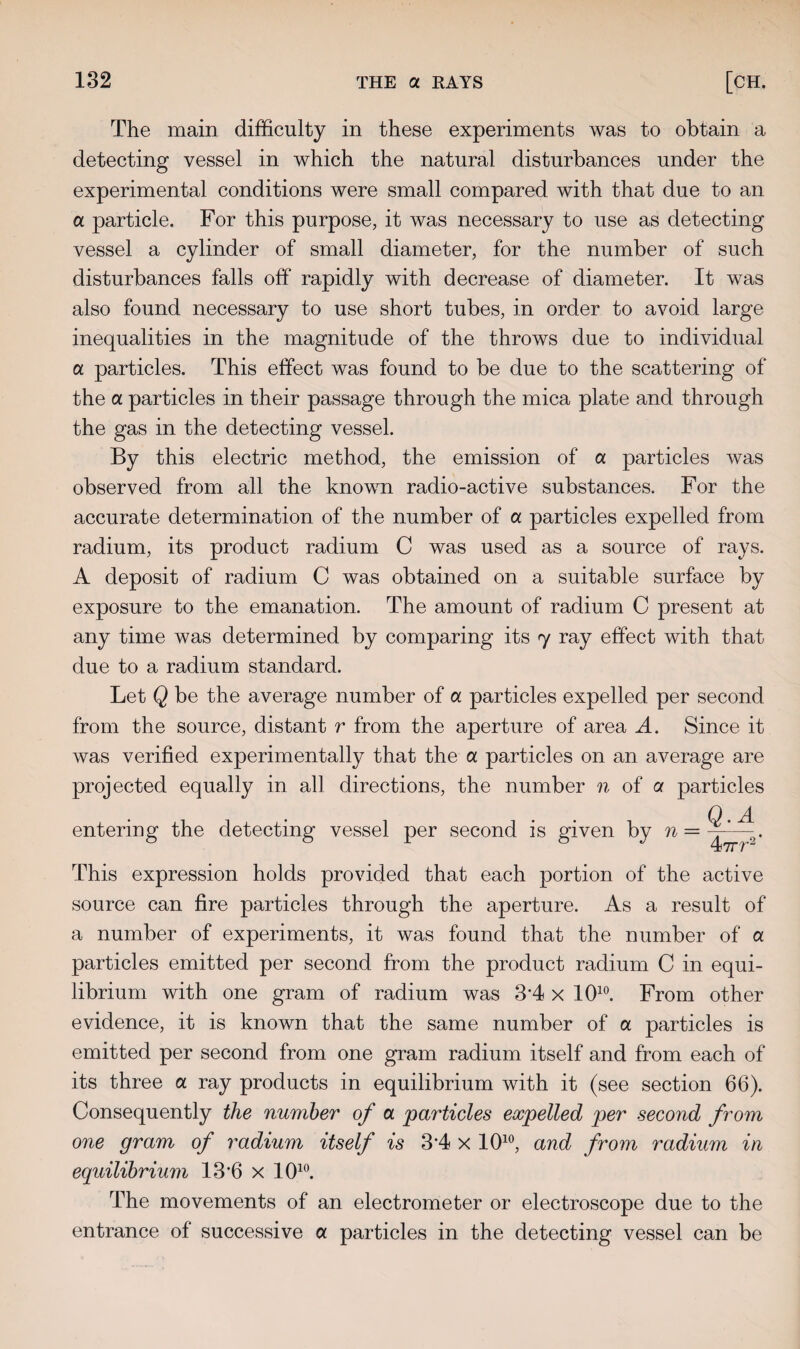 The main difficulty in these experiments was to obtain a detecting vessel in which the natural disturbances under the experimental conditions were small compared with that due to an a particle. For this purpose, it was necessary to use as detecting vessel a cylinder of small diameter, for the number of such disturbances falls off rapidly with decrease of diameter. It was also found necessary to use short tubes, in order to avoid large inequalities in the magnitude of the throws due to individual a particles. This effect was found to be due to the scattering of the a. particles in their passage through the mica plate and through the gas in the detecting vessel. By this electric method, the emission of a particles was observed from all the known radio-active substances. For the accurate determination of the number of a particles expelled from radium, its product radium C was used as a source of rays. A deposit of radium C was obtained on a suitable surface by exposure to the emanation. The amount of radium C present at any time was determined by comparing its 7 ray effect with that due to a radium standard. Let Q be the average number of a particles expelled per second from the source, distant r from the aperture of area A. Since it was verified experimentally that the a particles on an average are projected equally in all directions, the number n of a particles Q.A entering the detecting vessel per second is given by n = 47rr2 This expression holds provided that each portion of the active source can fire particles through the aperture. As a result of a number of experiments, it was found that the number of a particles emitted per second from the product radium C in equi¬ librium with one gram of radium was 3'4x 1010. From other evidence, it is known that the same number of a particles is emitted per second from one gram radium itself and from each of its three a ray products in equilibrium with it (see section 66). Consequently the number of a particles expelled per second from one gram of radium itself is 3*4 x 1010, and from radium in equilibrium 13’6 x 1010. The movements of an electrometer or electroscope due to the entrance of successive a particles in the detecting vessel can be