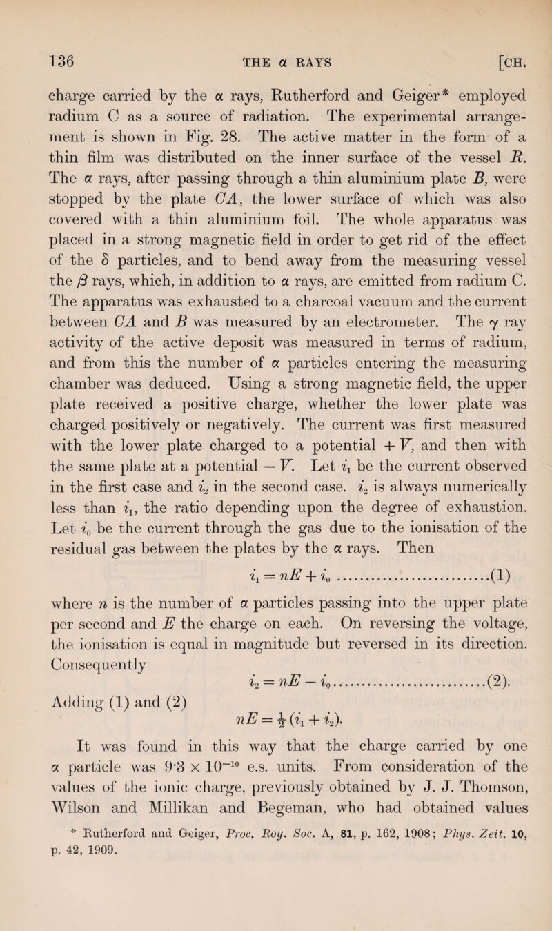Lm charge carried by the a rays, Rutherford and Geiger* employed radium C as a source of radiation. The experimental arrange¬ ment is shown in Fig. 28. The active matter in the form of a thin film was distributed on the inner surface of the vessel R. The a rays, after passing through a thin aluminium plate B, were stopped by the plate CA, the lower surface of which was also covered with a thin aluminium foil. The whole apparatus was placed in a strong magnetic field in order to get rid of the effect of the S particles, and to bend away from the measuring vessel the /3 rays, which, in addition to a rays, are emitted from radium C. The apparatus was exhausted to a charcoal vacuum and the current between CA and B was measured by an electrometer. The 7 ray activity of the active deposit was measured in terms of radium, and from this the number of a particles entering the measuring chamber was deduced. Using a strong magnetic field, the upper plate received a positive charge, whether the lower plate was charged positively or negatively. The current was first measured with the lower plate charged to a potential 4- V, and then with the same plate at a potential — V. Let ix be the current observed in the first case and i2 in the second case. i2 is always numerically less than i1} the ratio depending upon the degree of exhaustion. Let i0 be the current through the gas due to the ionisation of the residual gas between the plates by the a rays. Then 11 = nE + i0 .(1) where n is the number of a particles passing into the upper plate per second and E the charge on each. On reversing the voltage, the ionisation is equal in magnitude but reversed in its direction. Consequently 12 — nE — i o.(2). Adding (1) and (2) nE — ^ (ix -f- f2)* It was found in this way that the charge carried by one a particle was 93 x 10~10 e.s. units. From consideration of the values of the ionic charge, previously obtained by J. J. Thomson, Wilson and Millikan and Begeman, who had obtained values * Rutherford and Geiger, Proc. Roy. Soc. A, 81, p. 162, 1908; Phys. Zeit. 10, p. 42, 1909.