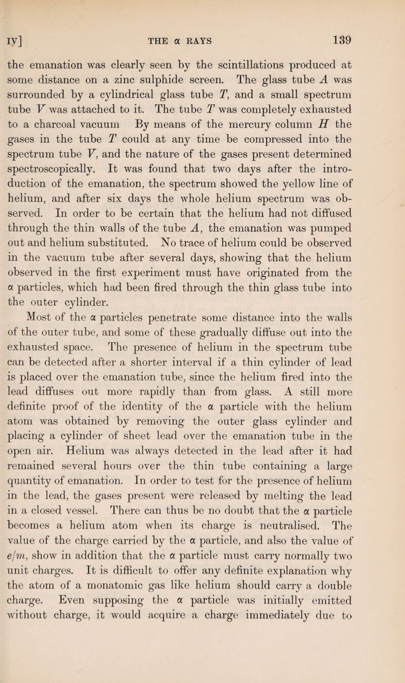 the emanation was clearly seen by the scintillations produced at some distance on a zinc sulphide screen. The glass tube A was surrounded by a cylindrical glass tube T, and a small spectrum tube V was attached to it. The tube T was completely exhausted to a charcoal vacuum By means of the mercury column H the gases in the tube T could at any time be compressed into the spectrum tube V, and the nature of the gases present determined spectroscopically. It was found that two days after the intro¬ duction of the emanation, the spectrum showed the yellow line of helium, and after six days the whole helium spectrum was ob¬ served. In order to be certain that the helium had not diffused through the thin walls of the tube A, the emanation was pumped out and helium substituted. No trace of helium could be observed in the vacuum tube after several days, showing that the helium observed in the first experiment must have originated from the a particles, which had been fired through the thin glass tube into the outer cylinder. Most of the a particles penetrate some distance into the walls of the outer tube, and some of these gradually diffuse out into the exhausted space. The presence of helium in the spectrum tube can be detected after a shorter interval if a thin cylinder of lead is placed over the emanation tube, since the helium fired into the lead diffuses out more rapidly than from glass. A still more definite proof of the identity of the a particle with the helium atom was obtained by removing the outer glass cylinder and placing a cylinder of sheet lead over the emanation tube in the open air. Helium was always detected in the lead after it had remained several hours over the thin tube containing a large quantity of emanation. In order to test for the presence of helium in the lead, the gases present were released by melting the lead in a closed vessel. There can thus be no doubt that the a particle becomes a helium atom when its charge is neutralised. The value of the charge carried by the a particle, and also the value of e/m, show in addition that the a particle must carry normally two unit charges. It is difficult to offer any definite explanation why the atom of a monatomic gas like helium should carry a double charge. Even supposing the a particle was initially emitted without charge, it would acquire a charge immediately due to