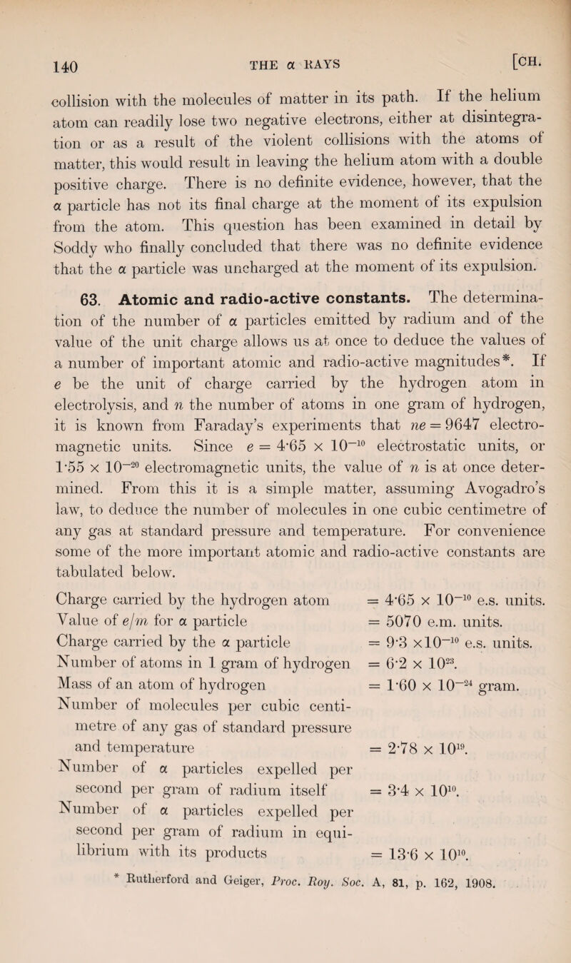 collision with the molecules of matter in its path. If the helium atom can readily lose two negative electrons, either at disintegra¬ tion or as a result of the violent collisions with the atoms of matter, this would result in leaving the helium atom with a double positive charge. There is no definite evidence, however, that the a particle has not its final charge at the moment of its expulsion from the atom. This question has been examined in detail by Soddy who finally concluded that there was no definite evidence that the a particle was uncharged at the moment of its expulsion. 63. Atomic and radio-active constants. The determina¬ tion of the number of a particles emitted by radium and of the value of the unit charge allows us at once to deduce the values of a number of important atomic and radio-active magnitudes*. If e be the unit of charge carried by the hydrogen atom in electrolysis, and n the number of atoms in one gram of hydrogen, it is known from Faraday’s experiments that ne = 9647 electro¬ magnetic units. Since e = 4’65 x 10-10 electrostatic units, or T55 x 10~20 electromagnetic units, the value of n is at once deter¬ mined. From this it is a simple matter, assuming Avogadro’s law, to deduce the number of molecules in one cubic centimetre of any gas at standard pressure and temperature. For convenience some of the more important atomic and radio-active constants are tabulated below. Charge carried by the hydrogen atom Value of e/m for a particle Charge carried by the a particle Number of atoms in 1 gram of hydrogen Mass of an atom of hydrogen Number of molecules per cubic centi¬ metre of any gas of standard pressure and temperature Number of a particles expelled per second per gram of radium itself Number of a particles expelled per second per gram of radium in equi¬ librium with its products = 4*65 x 10~10 e.s. units. = 5070 e.m. units. = 9‘3 xlO-10 e.s. units. = 6-2 x 1023. = T60 x 10~24 gram. = 2-78 x 1019. = 3-4 x 1010. = 13-6 x 1010. Rutherford and Geiger, Proc. Roy. Soc. A, 81, p. 162, 1908.