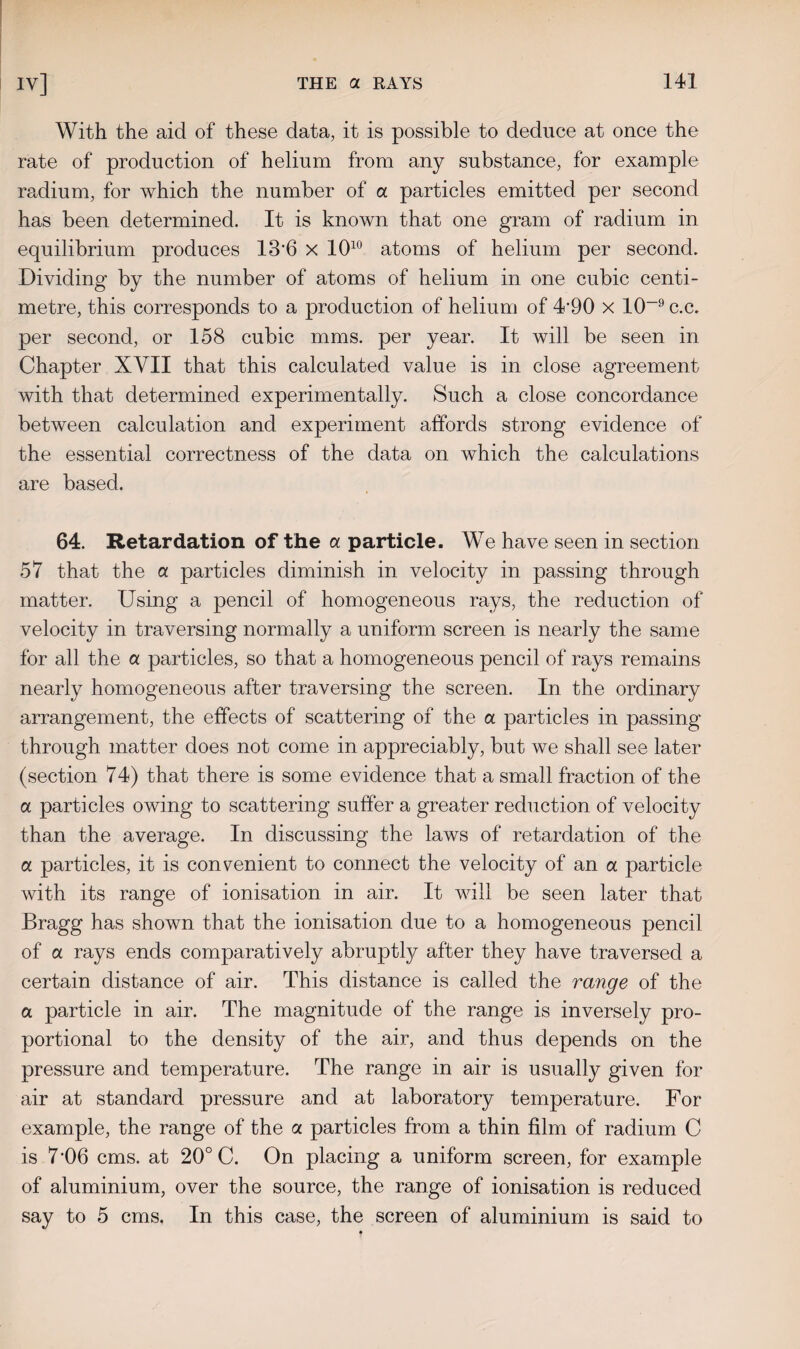 With the aid of these data, it is possible to deduce at once the rate of production of helium from any substance, for example radium, for which the number of a particles emitted per second has been determined. It is known that one gram of radium in equilibrium produces 13‘6 x 1010 atoms of helium per second. Dividing by the number of atoms of helium in one cubic centi¬ metre, this corresponds to a production of helium of 4'90 x 10~9 c.c. per second, or 158 cubic mms. per year. It will be seen in Chapter XYII that this calculated value is in close agreement with that determined experimentally. Such a close concordance between calculation and experiment affords strong evidence of the essential correctness of the data on which the calculations are based. 64. Retardation of the a particle. We have seen in section 57 that the a particles diminish in velocity in passing through matter. Using a pencil of homogeneous rays, the reduction of velocity in traversing normally a uniform screen is nearly the same for all the a particles, so that a homogeneous pencil of rays remains nearly homogeneous after traversing the screen. In the ordinary arrangement, the effects of scattering of the a particles in passing through matter does not come in appreciably, but we shall see later (section 74) that there is some evidence that a small fraction of the a particles owing to scattering suffer a greater reduction of velocity than the average. In discussing the laws of retardation of the a particles, it is convenient to connect the velocity of an a particle with its range of ionisation in air. It will be seen later that Bragg has shown that the ionisation due to a homogeneous pencil of a rays ends comparatively abruptly after they have traversed a certain distance of air. This distance is called the range of the a particle in air. The magnitude of the range is inversely pro¬ portional to the density of the air, and thus depends on the pressure and temperature. The range in air is usually given for air at standard pressure and at laboratory temperature. For example, the range of the a particles from a thin film of radium C is 7-06 cms. at 20° C. On placing a uniform screen, for example of aluminium, over the source, the range of ionisation is reduced say to 5 cms. In this case, the screen of aluminium is said to
