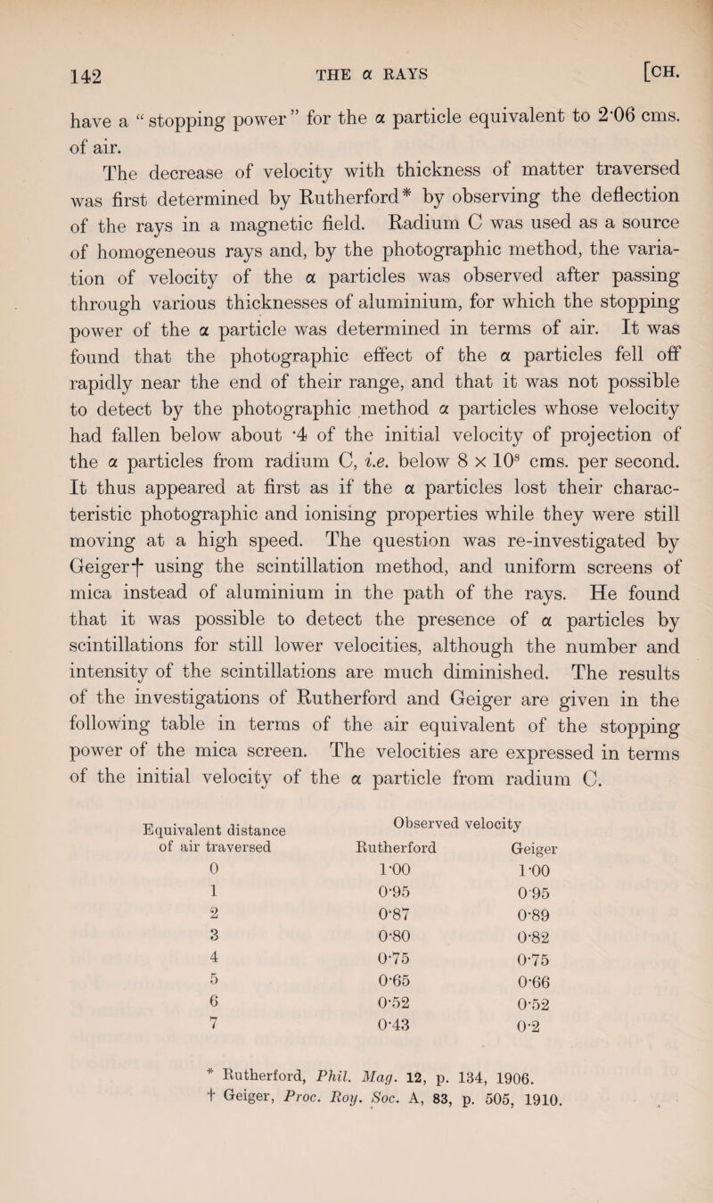 have a “stopping power” for the a particle equivalent to 2‘06 cms. of air. The decrease of velocity with thickness of matter traversed was first determined by Rutherford* by observing the deflection of the rays in a magnetic field. Radium C was used as a source of homogeneous rays and, by the photographic method, the varia¬ tion of velocity of the a particles was observed after passing through various thicknesses of aluminium, for which the stopping power of the a particle was determined in terms of air. It was found that the photographic effect of the a particles fell off rapidly near the end of their range, and that it was not possible to detect by the photographic method a particles whose velocity had fallen below about *4 of the initial velocity of projection of the ol particles from radium C, i.e. below 8 x 108 cms. per second. It thus appeared at first as if the a particles lost their charac¬ teristic photographic and ionising properties while they were still moving at a high speed. The question was re-investigated by Geiger j* using the scintillation method, and uniform screens of mica instead of aluminium in the path of the rays. He found that it was possible to detect the presence of a particles by scintillations for still lower velocities, although the number and intensity of the scintillations are much diminished. The results of the investigations of Rutherford and Geiger are given in the following table in terms of the air equivalent of the stopping power of the mica screen. The velocities are expressed in terms of the initial velocity of the a particle from radium C. Equivalent distance of air traversed Observed velocity Rutherford Geiger 0 1 2 3 4 5 6 7 1-00 0-95 0-87 0-80 0-75 0-65 0-52 0-43 1-00 095 0-89 0-82 0-75 0*66 0-52 0-2 * Rutherford, Phil. Mag. 12, p. 134, 1906. t Geiger, Proc. Roy. Soc. A, 83, p. 505, 1910.