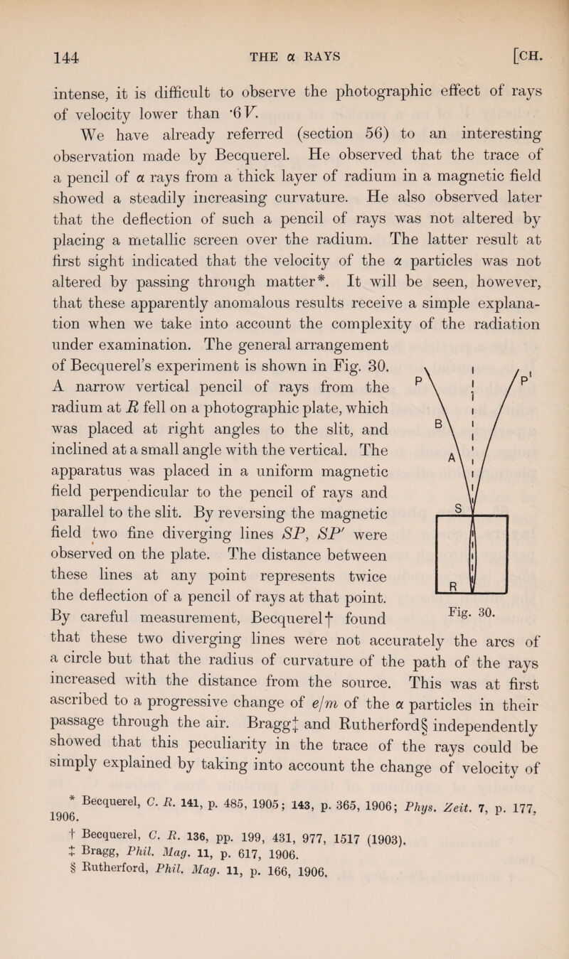 intense, it is difficult to observe the photographic effect of rays of velocity lower than *6F. We have already referred (section 56) to an interesting observation made by Becquerel. He observed that the trace of a pencil of a rays from a thick layer of radium in a magnetic field showed a steadily increasing curvature. He also observed later that the deflection of such a pencil of rays was not altered by placing a metallic screen over the radium. The latter result at first sight indicated that the velocity of the a particles was not altered by passing through matter*. It will be seen, however, that these apparently anomalous results receive a simple explana¬ tion when we take into account the complexity of the radiation under examination. The general arrangement of BecquereFs experiment is shown in Fig. 30. A narrow vertical pencil of rays from the radium at R fell on a photographic plate, which was placed at right angles to the slit, and inclined at a small angle with the vertical. The apparatus was placed in a uniform magnetic field perpendicular to the pencil of rays and parallel to the slit. By reversing the magnetic field two fine diverging lines SP, SP' were observed on the plate. The distance between these lines at any point represents twice the deflection of a pencil of rays at that point. By careful measurement, Becquerel f found that these two diverging lines were not accurately the arcs of a circle but that the radius of curvature of the path of the rays mci eased with the distance from the source. This was at first ascribed to a progressive change of e/m of the a particles in their passage through the air. Braggj and Rutherford § independently showed that this peculiarity in the trace of the rays could be simply explained by taking into account the change of velocity of 1906 Becquere1, C‘ jR' 141’ P* 485’ 1905; 143’ P* 365’ 1906; Phys. Zeit. 7, p. 177, t Becquerel, C. R. 136, pp. 199, 431, 977, 1517 (1903). t Bragg, Phil. Mag. li, p. 617, 1906. § Rutherford, Phil. Mag. 11, p. 166, 1906.