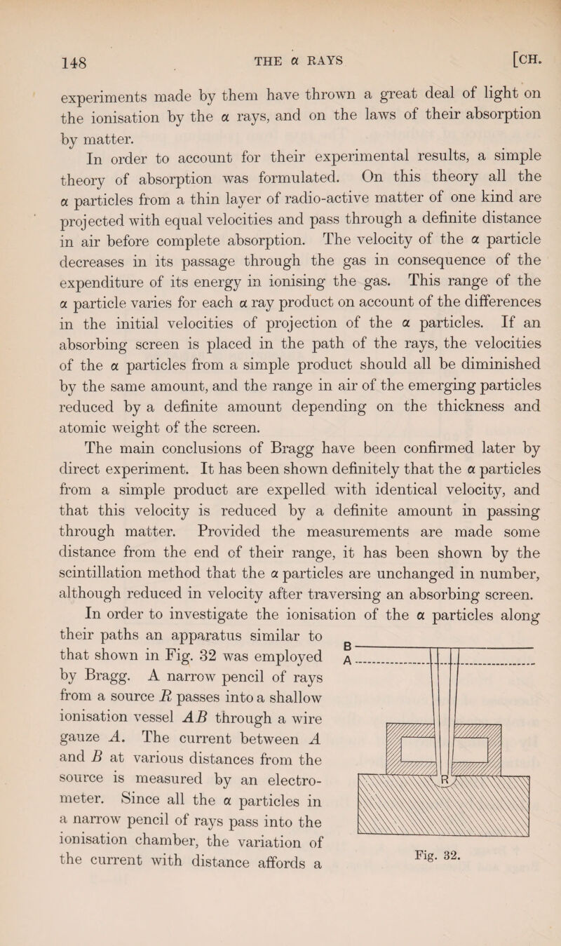 experiments made by them have thrown a great deal of light on the ionisation by the a rays, and on the laws of their absorption by matter. In order to account for their experimental results, a simple theory of absorption was formulated. On this theory all the a particles from a thin layer of radio-active matter of one kind are projected with equal velocities and pass through a definite distance in air before complete absorption. The velocity of the a particle decreases in its passage through the gas in consequence of the expenditure of its energy in ionising the gas. This range of the a particle varies for each a ray product on account of the differences in the initial velocities of projection of the a particles. If an absorbing screen is placed in the path of the rays, the velocities of the a particles from a simple product should all be diminished by the same amount, and the range in air of the emerging particles reduced by a definite amount depending on the thickness and atomic weight of the screen. The main conclusions of Bragg have been confirmed later by direct experiment. It has been shown definitely that the a particles from a simple product are expelled with identical velocity, and that this velocity is reduced by a definite amount in passing through matter. Provided the measurements are made some distance from the end of their range, it has been shown by the scintillation method that the a particles are unchanged in number, although reduced in velocity after traversing an absorbing screen. In order to investigate the ionisation of the a particles along their paths an apparatus similar to that shown in Fig. 32 was employed A by Bragg. A narrow pencil of rays from a source R passes into a shallow ionisation vessel AB through a wire gauze A» The current between A and B at various distances from the source is measured by an electro¬ meter. Since all the a particles in a narrow pencil of rays pass into the ionisation chamber, the variation of the current with distance affords a