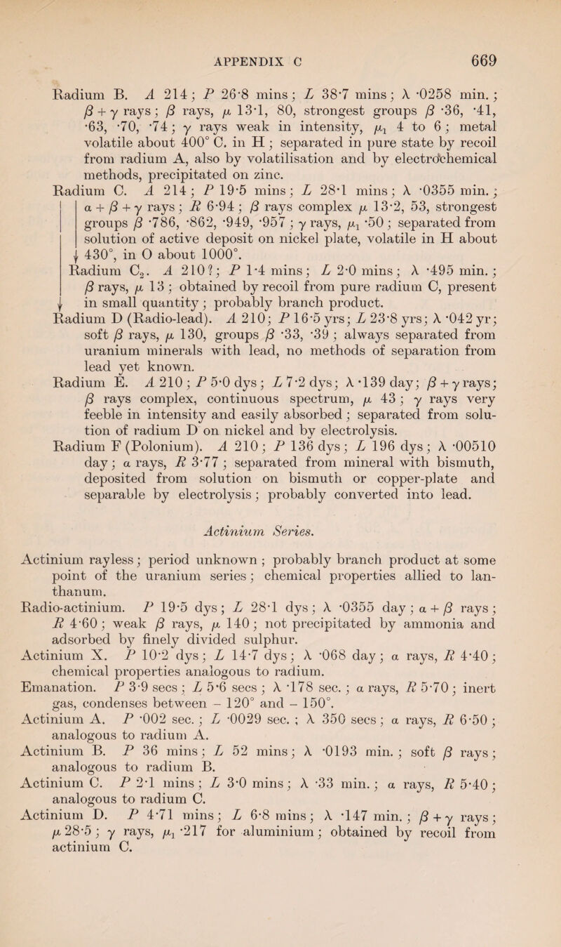 Radium B. A 214; P 26'8 mins; L 38*7 mins; X *0258 min.; /3 + yrays; (3 rays, fx 13*1, 80, strongest groups /3 *36, *41, *63, -70, *74; y rays weak in intensity, /x1 4 to 6; metal volatile about 400° C. in H; separated in pure state by recoil from radium A, also by volatilisation and by electrochemical methods, precipitated on zinc. Radium C. A 214; P 19*5 mins; L 28*1 mins; X ’0355 min.; a + (3 + y rays ; R 6’94 ; (3 rays complex jx 13’2, 53, strongest groups (3 ’786, ’862, ’949, ’957 ; y rays, -50 ; separated from solution of active deposit on nickel plate, volatile in H about v 430°, in O about 1000°. Radium C2. A 210?; P 1-4 mins; L 2*0 mins; X *495 min.; (3 rays, fx 13 ; obtained by recoil from pure radium C, present in small quantity; probably branch product. Radium D (Radio-lead). A 210; P 16*5 yrs; L 23’8 yrs; X *042 yr; soft (3 rays, fx 130, groups (3 ’33, ’39; always separated from uranium minerals with lead, no methods of separation from lead yet known. Radium E. A 210 ; P 5*0 dys ; P 7*2 dys; X *139 day; (3 + y rays; (3 rays complex, continuous spectrum, fx 43; y rays very feeble in intensity and easily absorbed; separated from solu¬ tion of radium D on nickel and by electrolysis. Radium F (Polonium). A 210; P 136 dys; L 196 dys; X *00510 day; a rays, R 3*77 ; separated from mineral with bismuth, deposited from solution on bismuth or copper-plate and separable by electrolysis; probably converted into lead. Actinium Series. Actinium rayless; period unknown ; probably branch product at some point of the uranium series; chemical properties allied to lan¬ thanum. Radio-actinium. P 19*5 dys; L 28*1 dys; X -0355 day; a + (3 rays; R 4’60; weak (3 rays, fx 140; not precipitated by ammonia and adsorbed by finely divided sulphur. Actinium X. P 10’2 dys; L 14’7 dys; X *068 day; a rays, R 4’40; chemical properties analogous to radium. Emanation. P 3 9 secs ; L 5*6 secs ; X '178 sec. ; a rays, R 5’70 ; inert gas, condenses between - 120° and - 150°. Actinium A. P *002 sec.; L -0029 sec. ; X 350 secs; a rays, R 6-50 ; analogous to radium A. Actinium B. P 36 mins; L 52 mins; X *0193 min.; soft (3 rays; analogous to radium B. Actinium C. P 2*1 mins; L 3*0 mins; X *33 min.; a rays, R 5*40; analogous to radium C. Actinium D. P 4*71 mins; L 6*8 mins; X *147 min.; (3 + y rays; fx 28*5; y rays, /xx *217 for aluminium; obtained by recoil from actinium C.